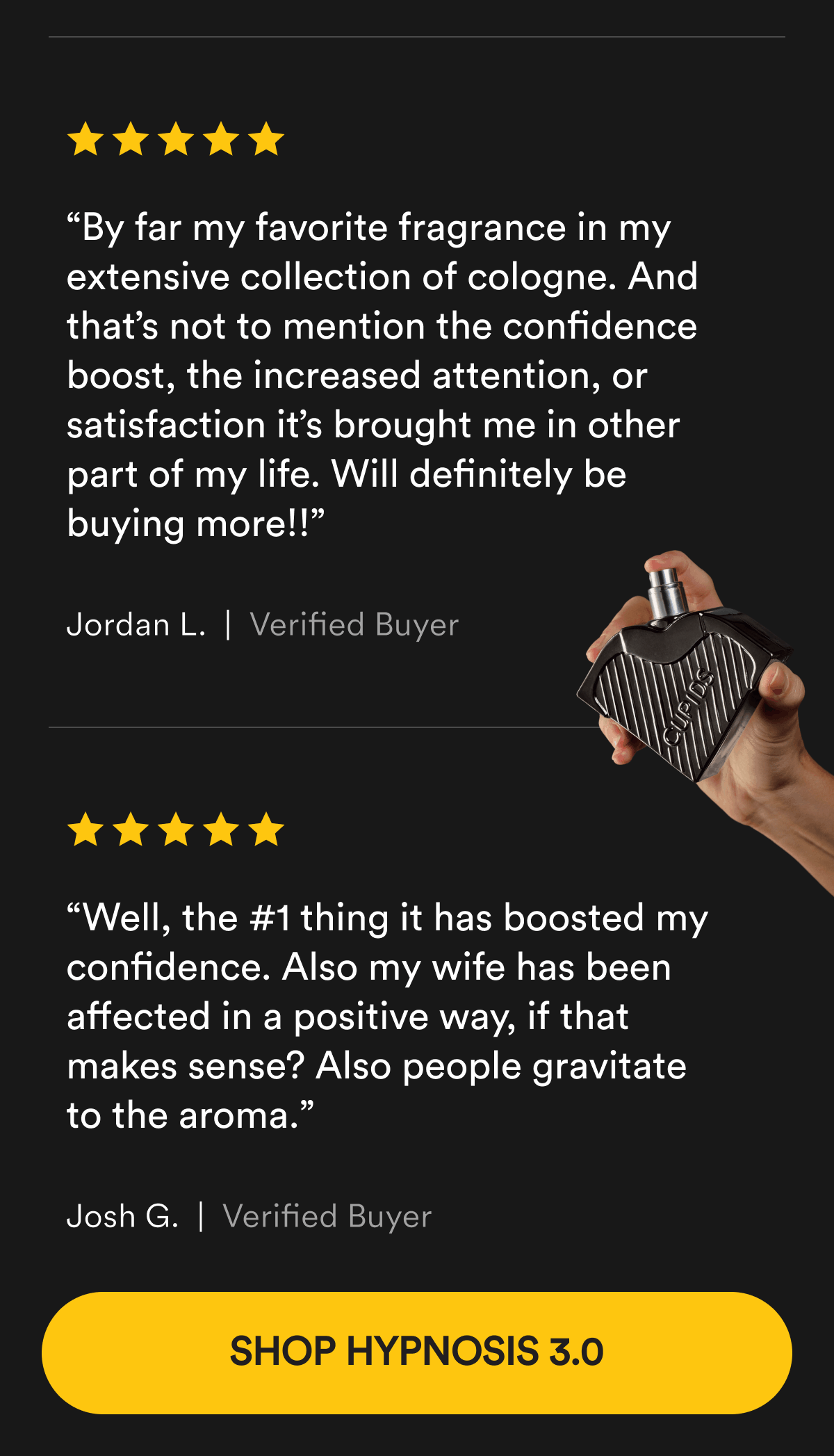“By far my favorite fragrance in my extensive collection of cologne. And that’s not to mention the confidence boost, the increased attention, or satisfaction it’s brought me in other part of my life. Will definitely be buying more!!” Jordan L. Verified Buyer. “Well, the #1 thing it has boosted my confidence. Also my wife has been affected in a positive way, if that makes sense? Also people gravitate to the aroma.” Josh G.  Verified Buyer. Shop Hypnosis 3.0.