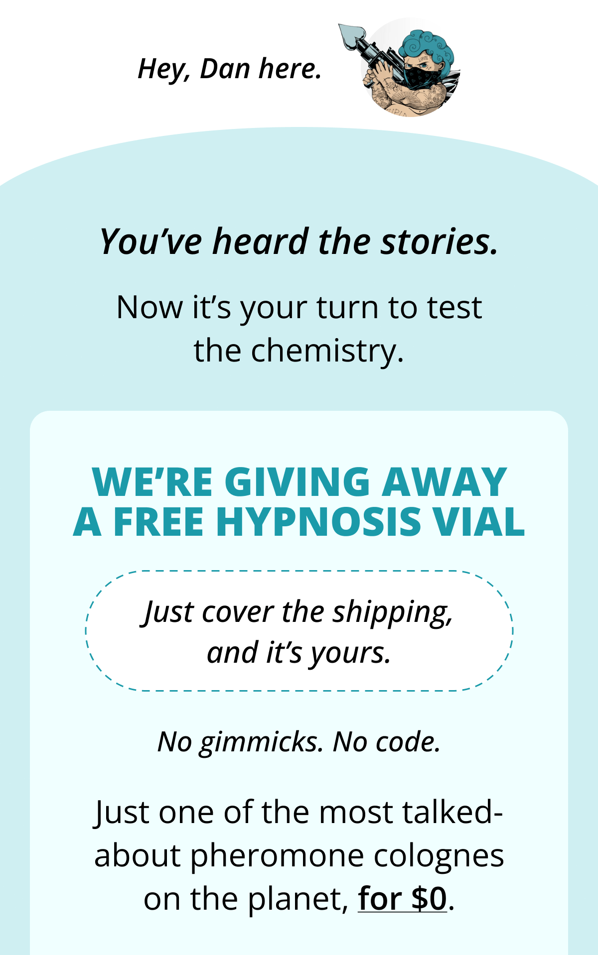 Hey, Dan here. You've heard the stories. Now it's your turn to test the chemistry. We're giving away a FREE Hypnosis Vial Just cover the shipping, and it's yours. No gimmicks. No code. Just one of the most talked-about pheromone colognes on the planet, for $0.