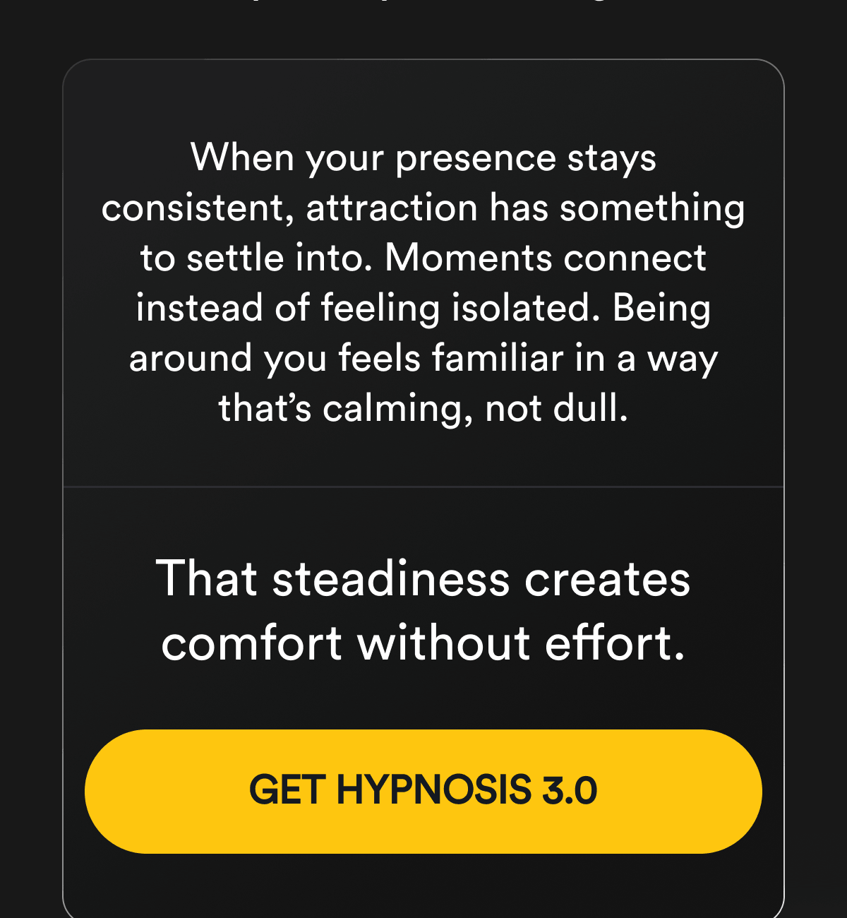 When your presence stays consistent, attraction has something to settle into. Moments connect instead of feeling isolated. Being around you feels familiar in a way that's calming, not dull. That steadiness creates comfort without effort. Get Hypnosis 3.0