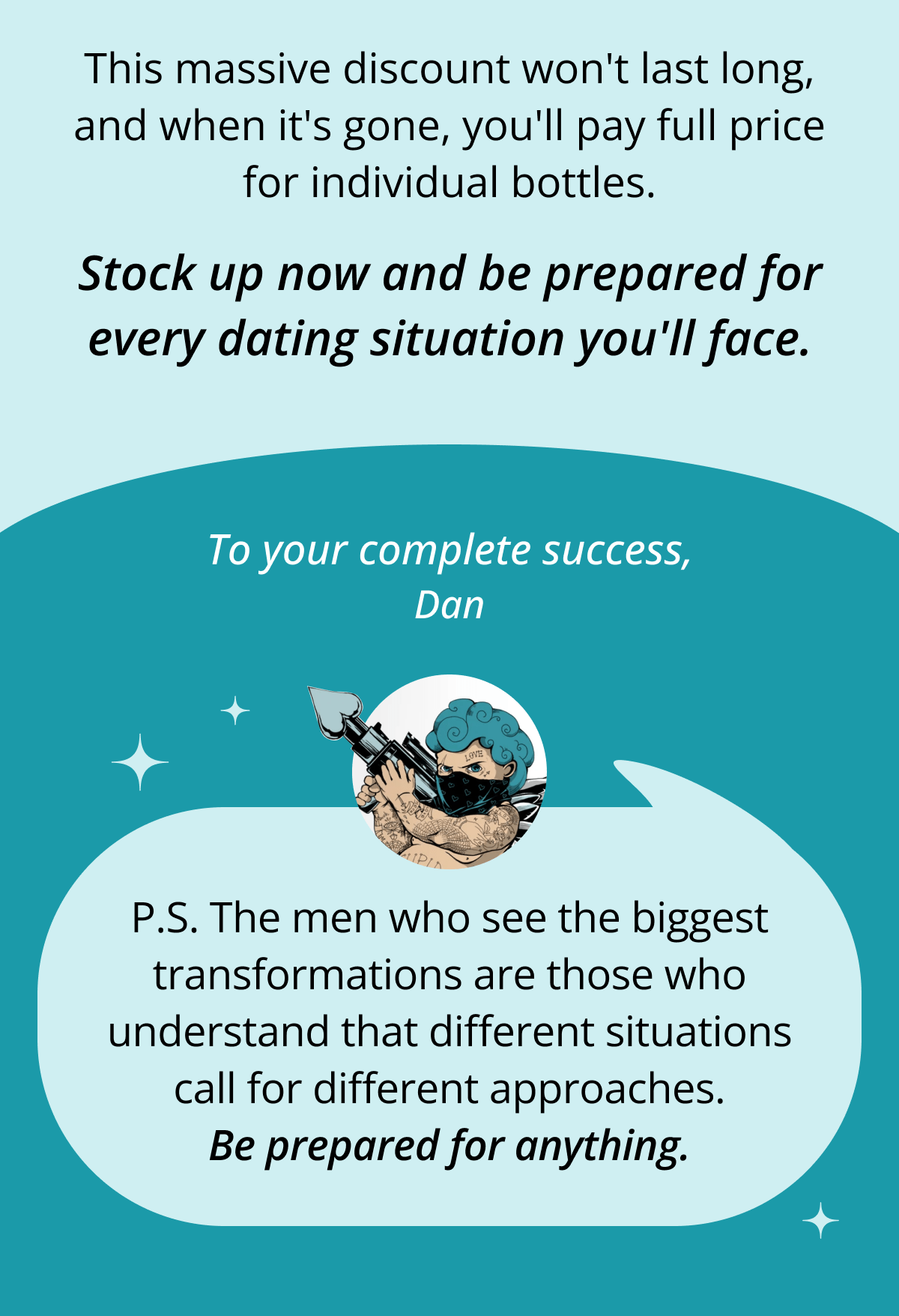 This massive discount won't last long, and when it's gone, you'll pay full price for individual bottles. Stock up now and be prepared for every dating situation you'll face. To your complete success, Dan P.S. The men who see the biggest transformations are those who understand that different situations call for different approaches. Be prepared for anything.