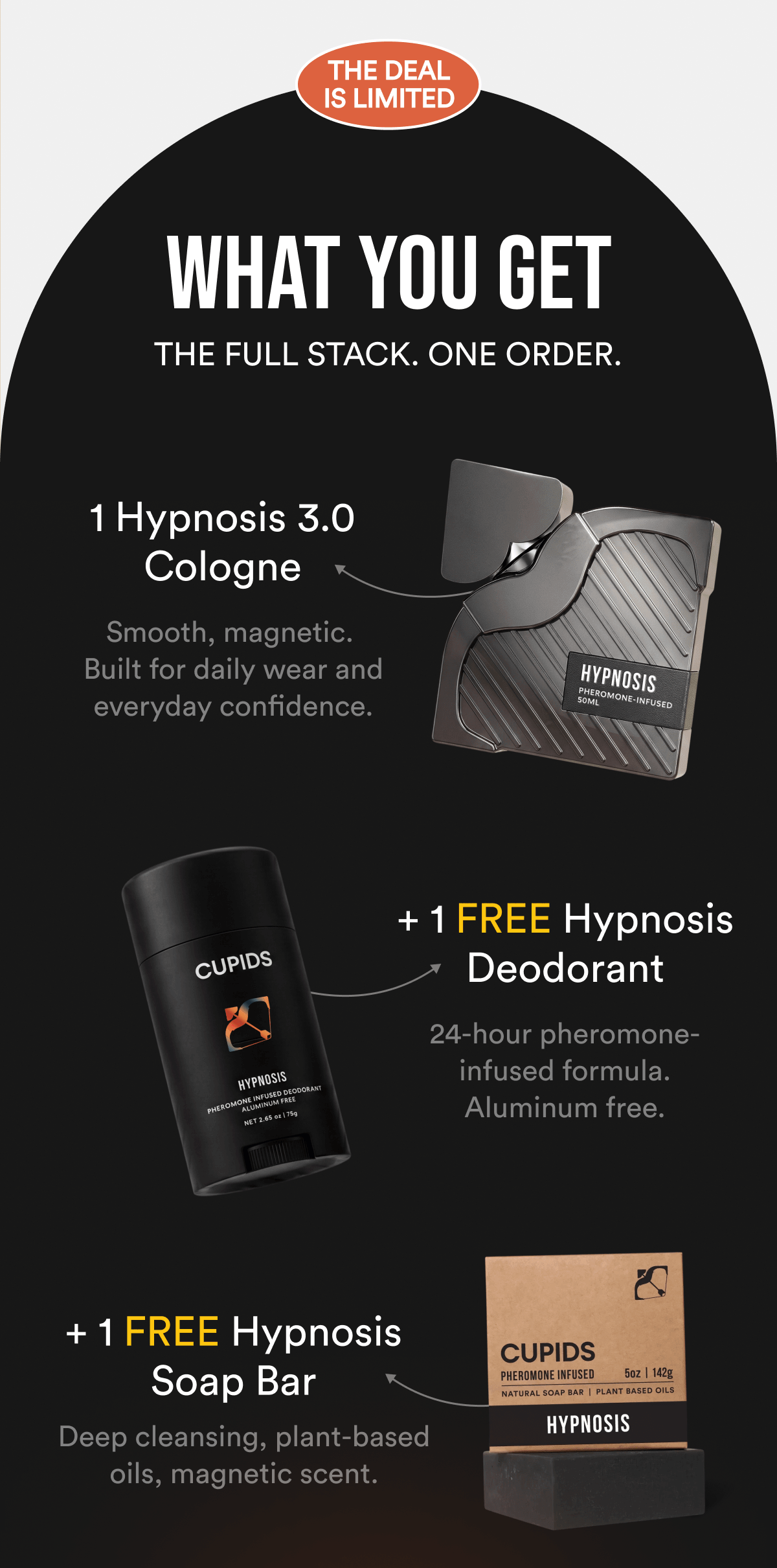 What you get - THE FULL STACK. ONE ORDER. HYPNOSIS 3.0 Smooth, magnetic. Built for daily wear and everyday confidence. + FREE HYPNOSIS DEODORANT 24-hour pheromone-infused formula. Aluminum free. + FREE HYPNOSIS SOAP BAR Deep cleansing, plant-based oils, magnetic scent. Total value: $45 in free products. Yours today.