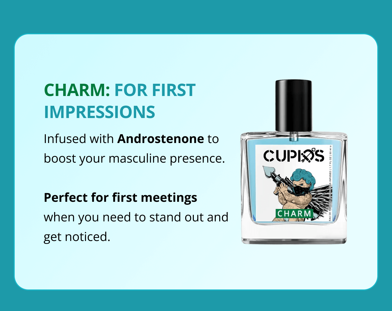 CHARM: FOR FIRST IMPRESSIONS Infused with Androstenone to boost your masculine presence.  Perfect for first meetings when you need to stand out and get noticed.