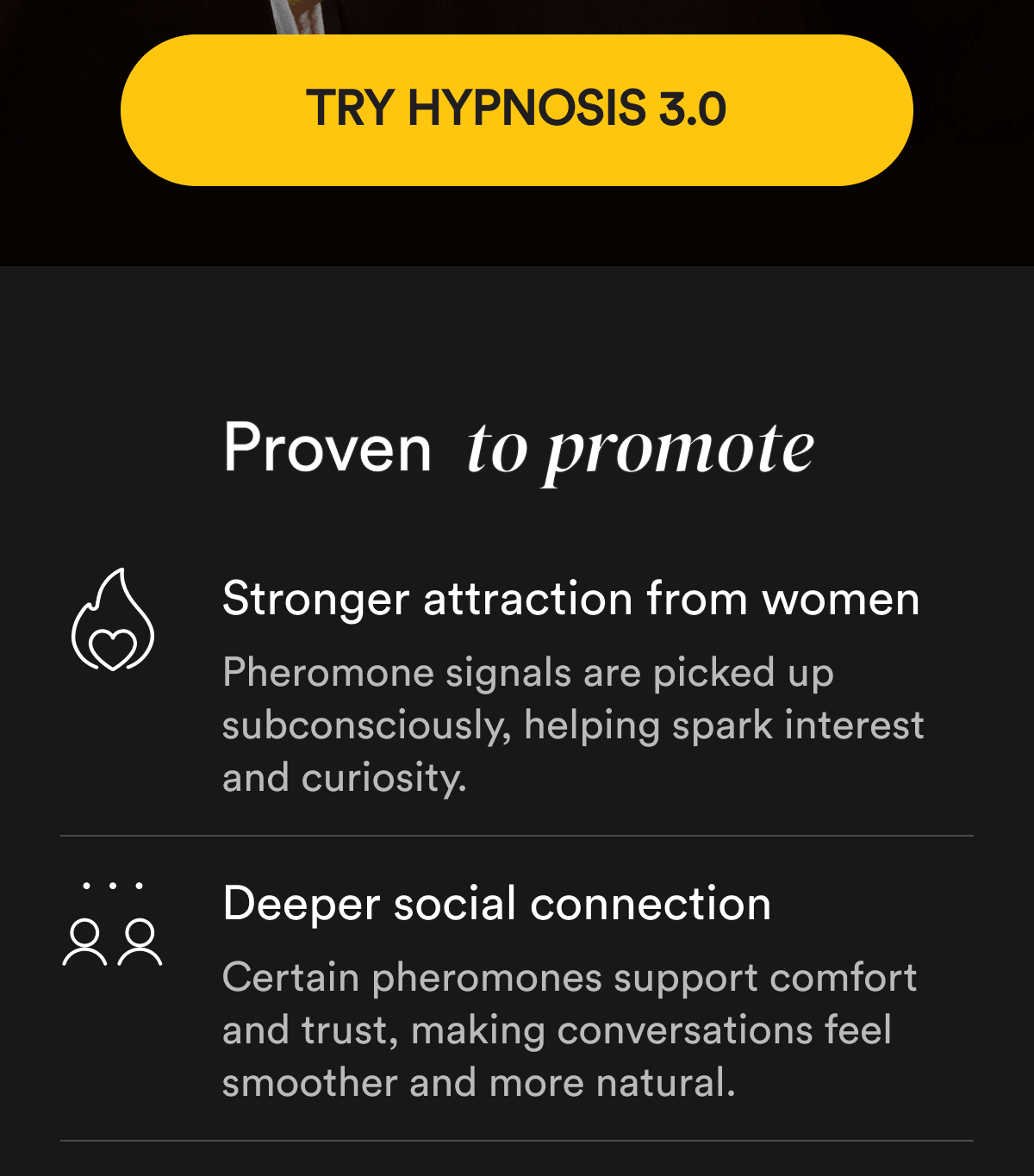 Try Hypnosis 3.0 Proven to promote Stronger attraction from women Pheromone signals are picked up subconsciously, helping spark interest and curiosity.   Deeper social connection Certain pheromones support comfort and trust, making conversations feel smoother and more natural.