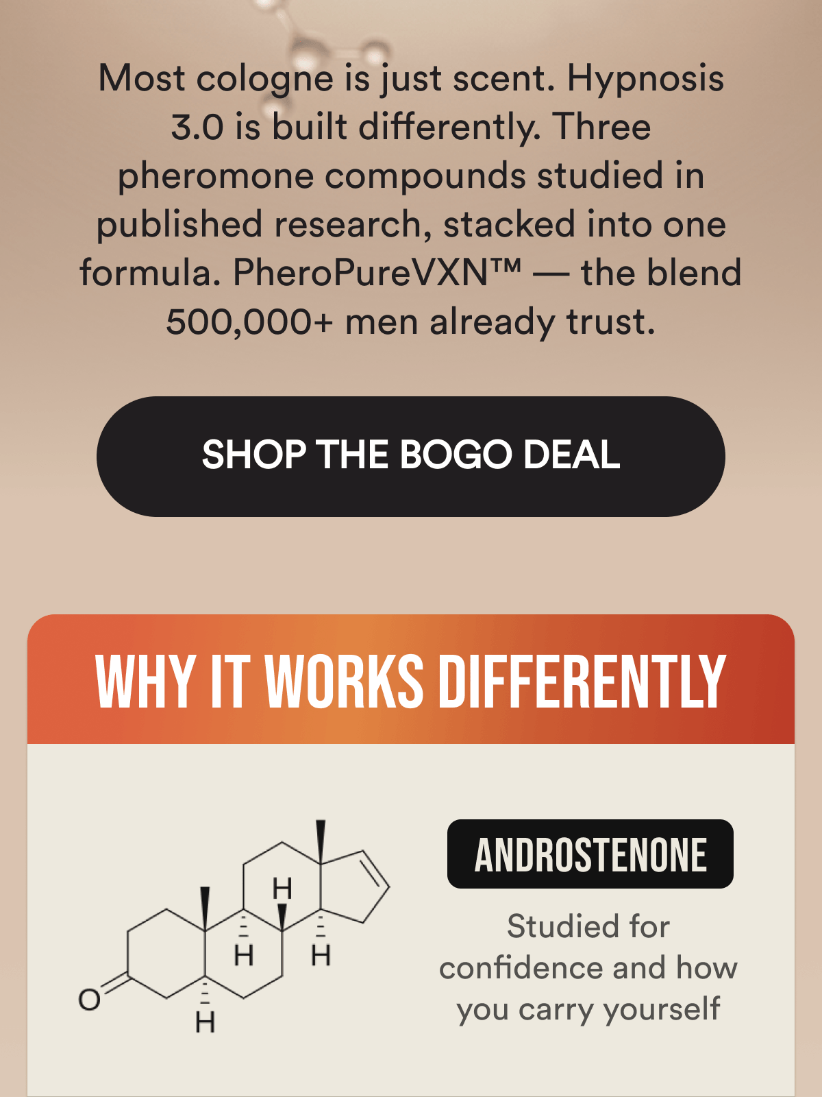Most cologne is just scent. Hypnosis 3.0 is built differently. Three pheromone compounds studied in published research, stacked into one formula. PheroPureVXN™ — the blend 500,000+ men already trust. SHOP THE BOGO DEAL