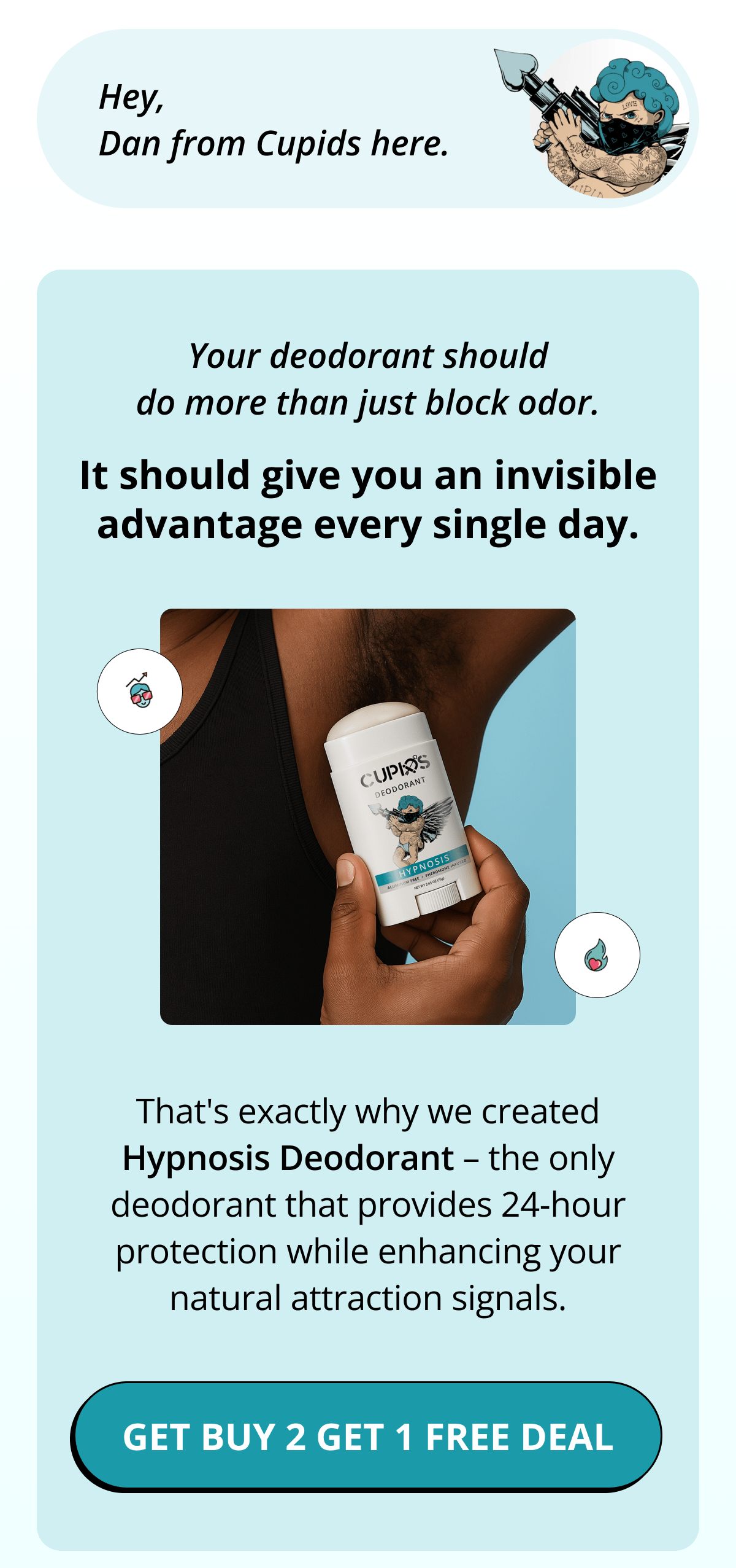 Hey, Dan from Cupids here. Your deodorant should do more than just block odor. It should give you an invisible advantage every single day. That's exactly why we created Hypnosis Deodorant – the only deodorant that provides 24-hour protection while enhancing your natural attraction signals. Get Buy 2 Get 1 FREE Deal