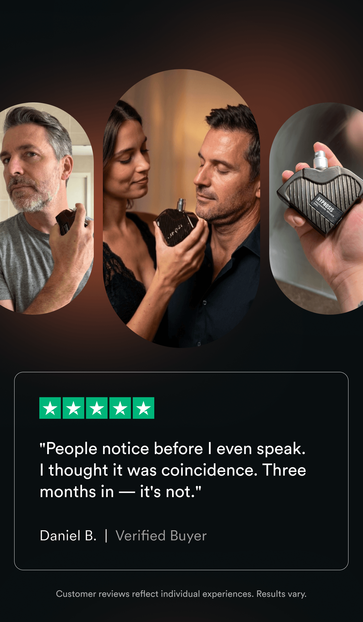 "People notice before I even speak. I thought it was coincidence. Three months in — it's not." — Daniel B., Verified Customer Customer reviews reflect individual experiences. Results vary.