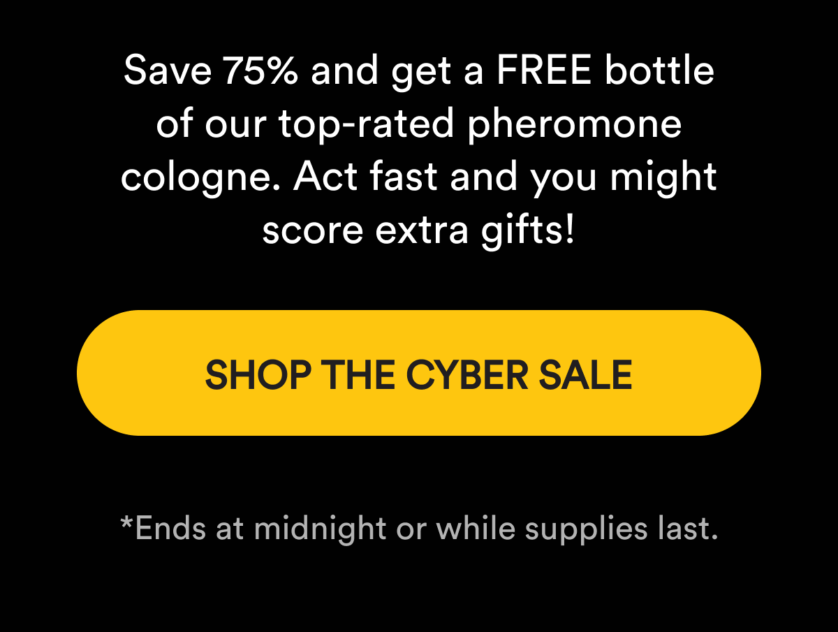 Save 75% and get a FREE bottle of our top-rated pheromone cologne. Act fast and you might score extra gifts! SHOP THE CYBER SALE   *Ends at midnight or while supplies last.