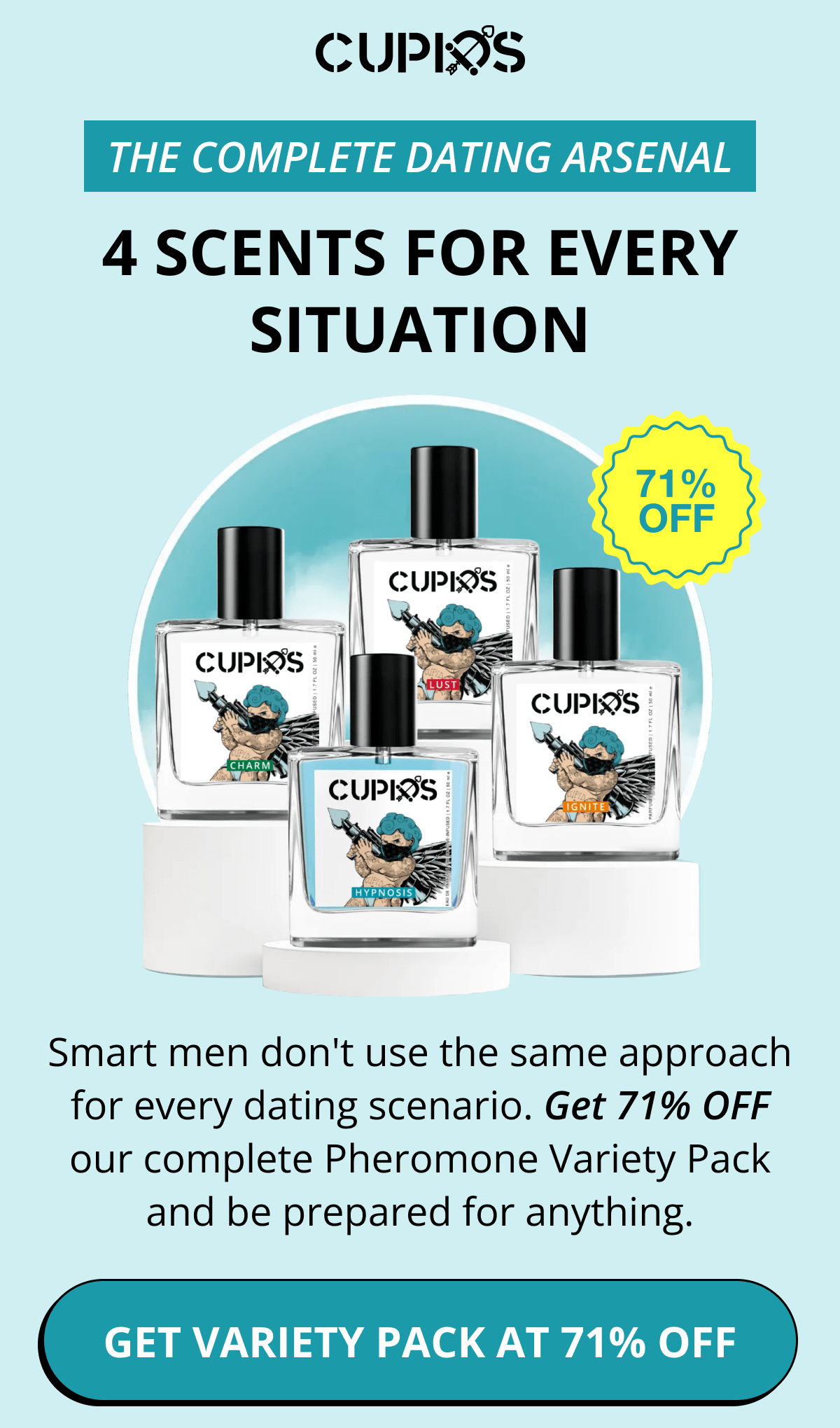 Cupids. THE COMPLETE DATING ARSENAL 4 SCENTS FOR EVERY SITUATION Smart men don't use the same approach for every dating scenario. Get 71% OFF our complete Pheromone Variety Pack and be prepared for anything. GET VARIETY PACK AT 71% OFF