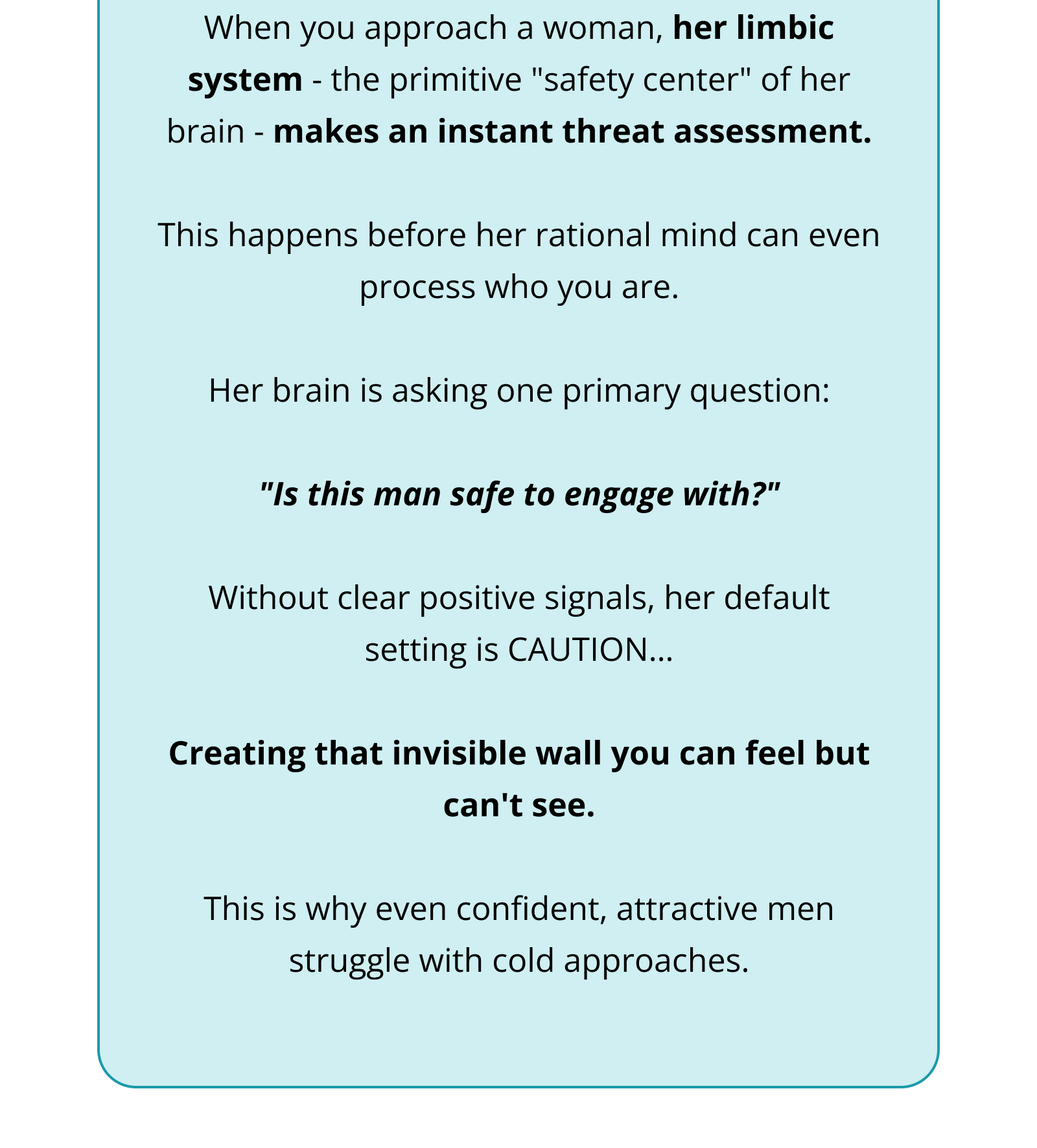 When you approach a woman, her limbic system - the primitive "safety center" of her brain - makes an instant threat assessment.  This happens before her rational mind can even process who you are.  Her brain is asking one primary question:  "Is this man safe to engage with?"  Without clear positive signals, her default setting is CAUTION…  Creating that invisible wall you can feel but can't see.  This is why even confident, attractive men struggle with cold approaches.
