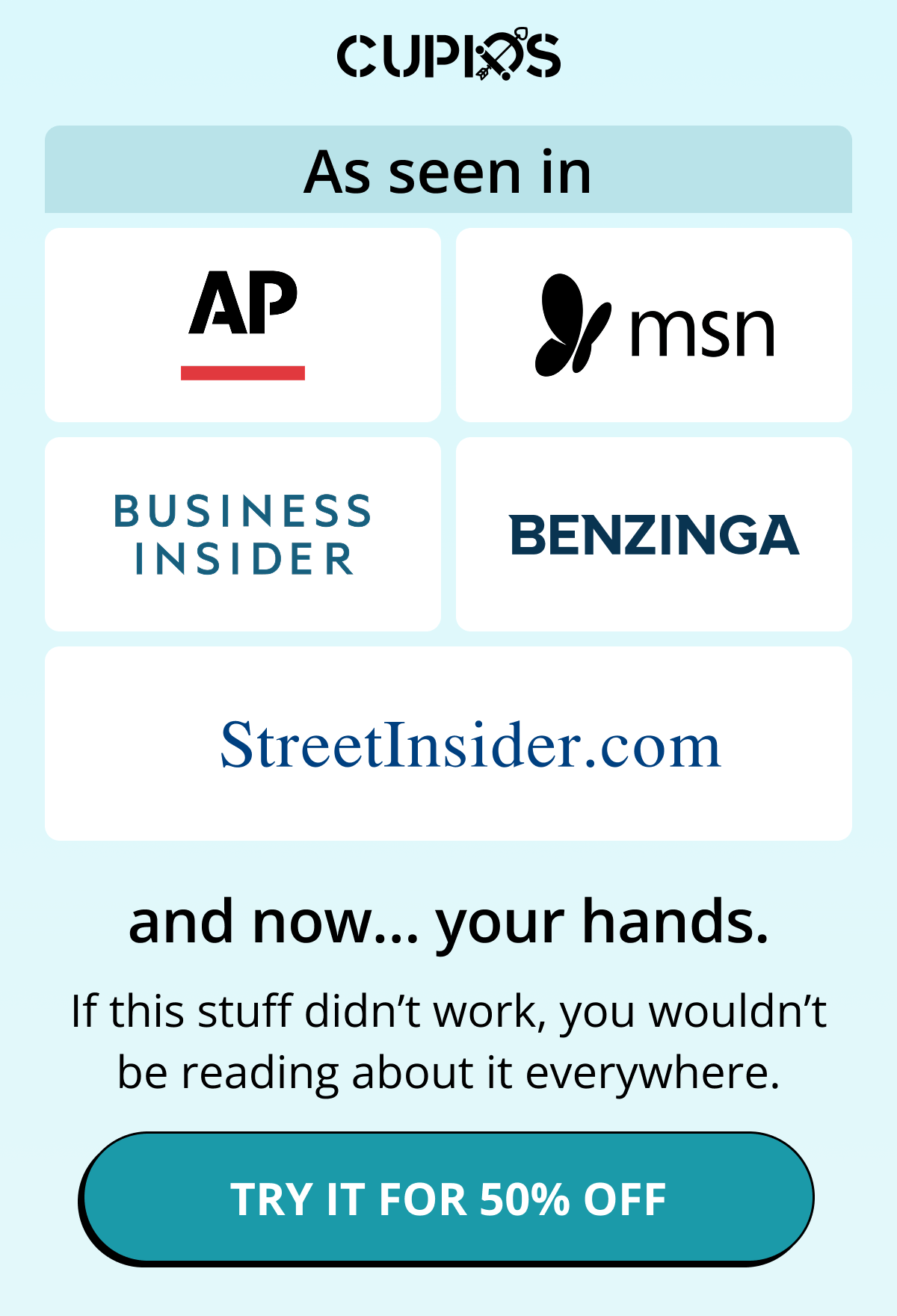 Cupids. As seen in AP, MSN, Business Insider, Benzinga, Streetinsider.com, and now… your hands. If this stuff didn't work, you wouldn't be reading about it everywhere. Try it for 50% off