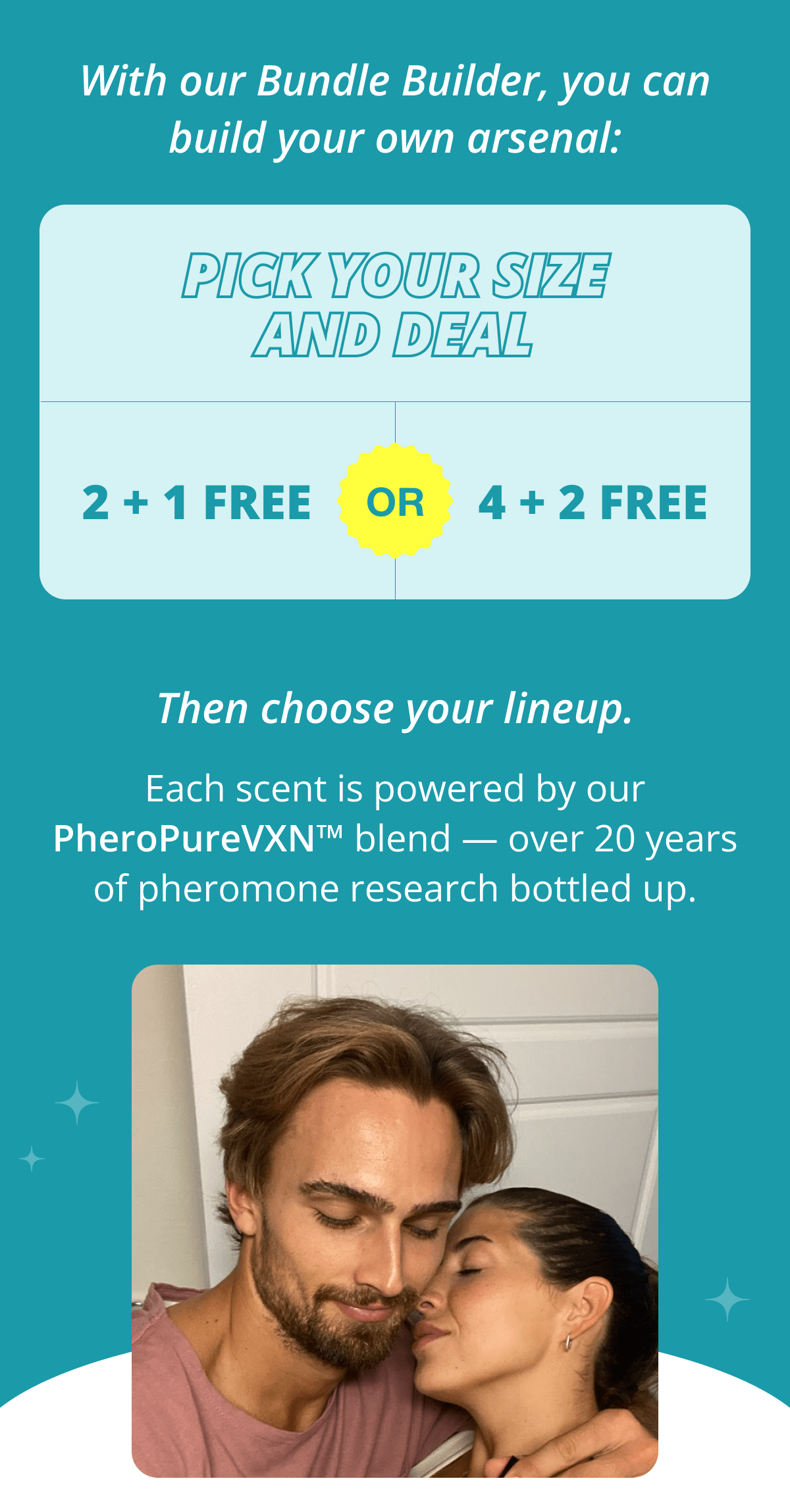 With our Bundle Builder, you can build your own arsenal: Pick your size and deal 2 + 1 free OR 4 + 2 free Then choose your lineup. Each scent is powered by our PheroPureVXN™ blend — over 20 years of pheromone research bottled up.