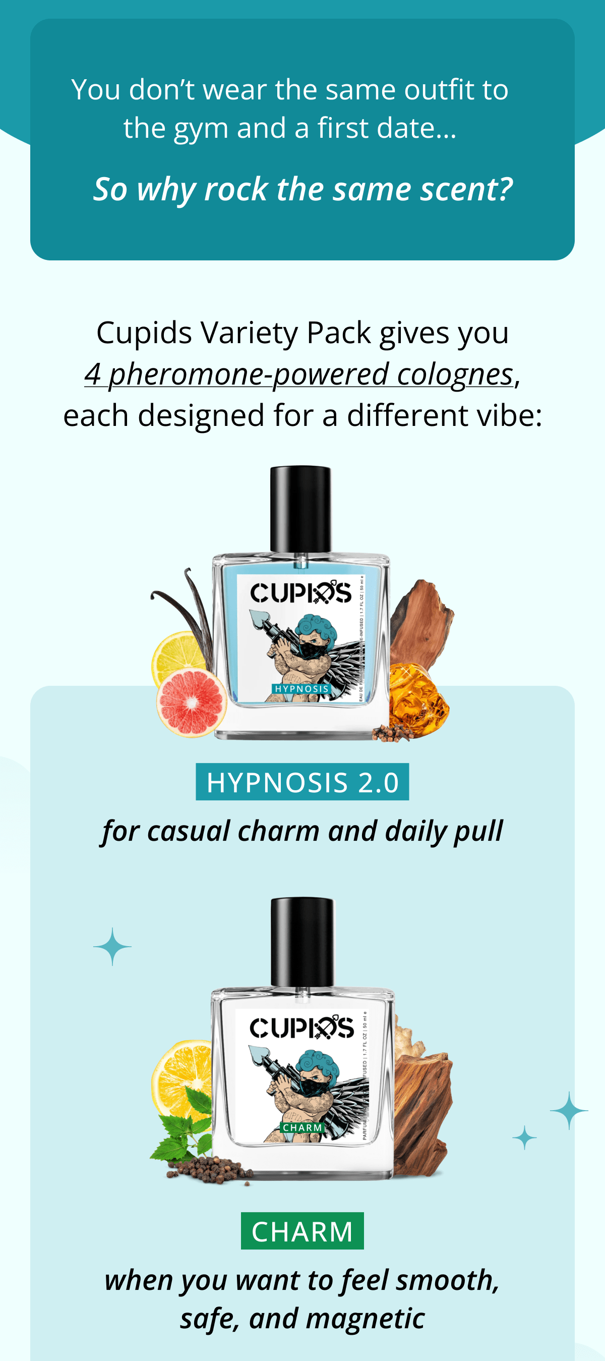 You don't wear the same outfit to the gym and a first date… So why rock the same scent? Cupids Variety Pack gives you 4 pheromone-powered colognes, each designed for a different vibe: HYPNOSIS 2.0 for casual charm and daily pull CHARM when you want to feel smooth, safe, and magnetic