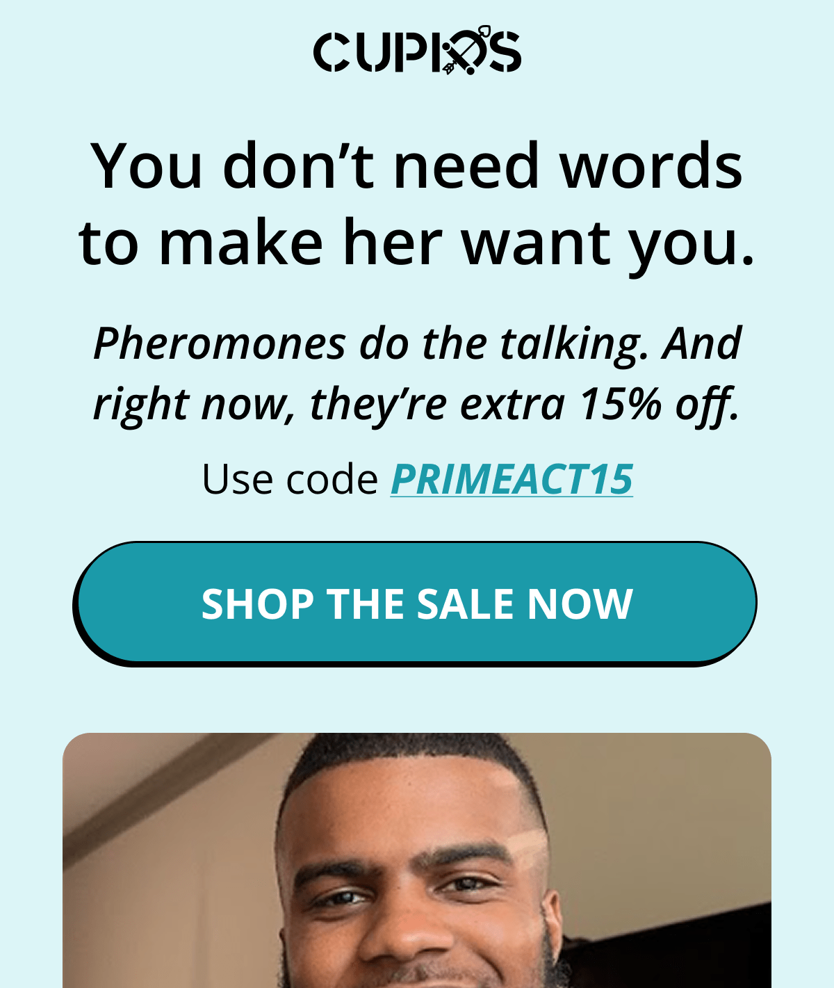 Cupids. You don't need words to make her want you.   Pheromones do the talking. And right now, they're extra 15% off. Use code PRIMEACT15. Shop the sale now.