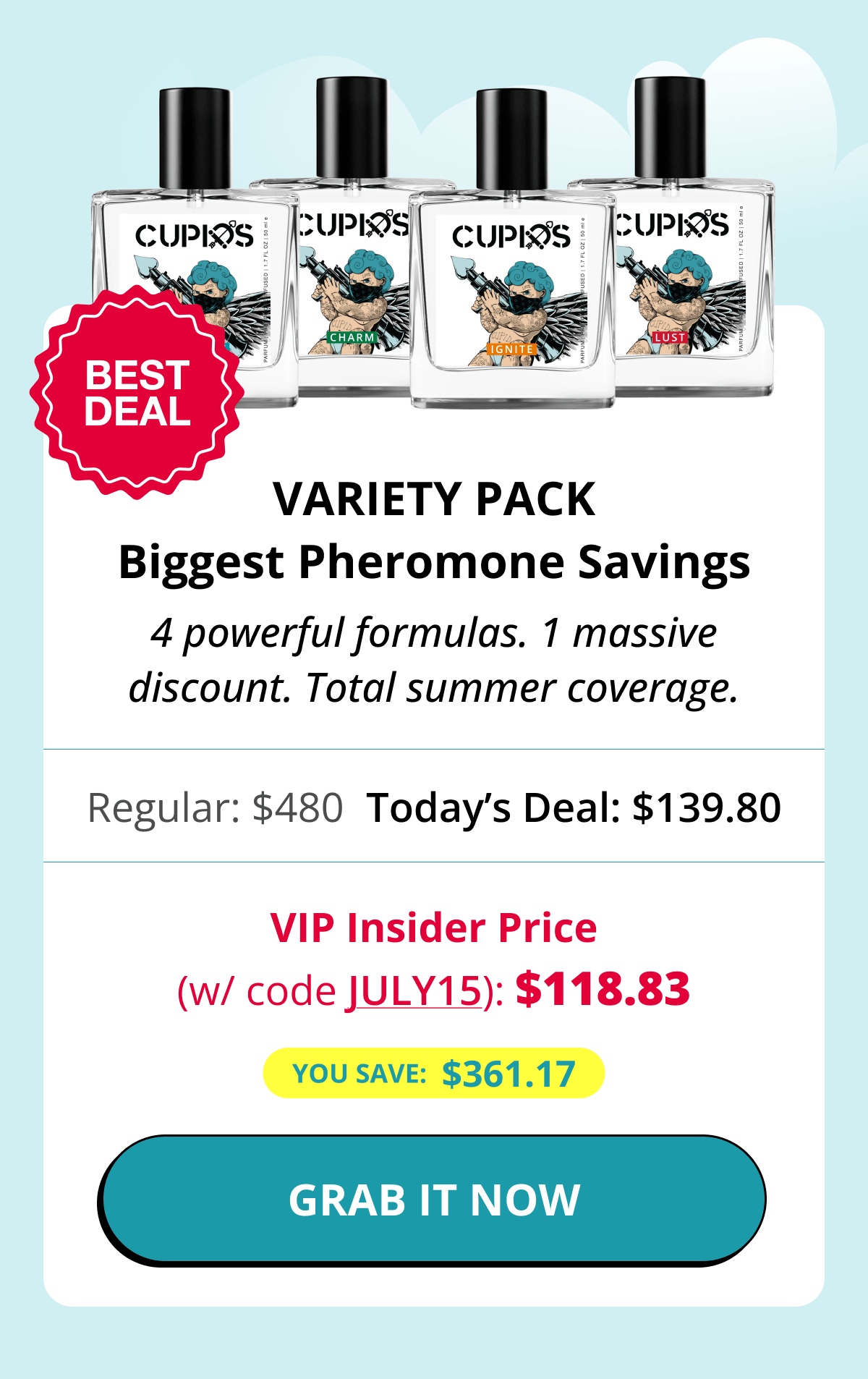 BEST DEAL Variety Pack Biggest Pheromone Savings 4 powerful formulas. 1 massive discount. Total summer coverage. Regular: $480 Today's Deal: $139.80 VIP Insider Price (w/ code JULY15): $118.83 You save:  $361.17 GRAB IT NOW