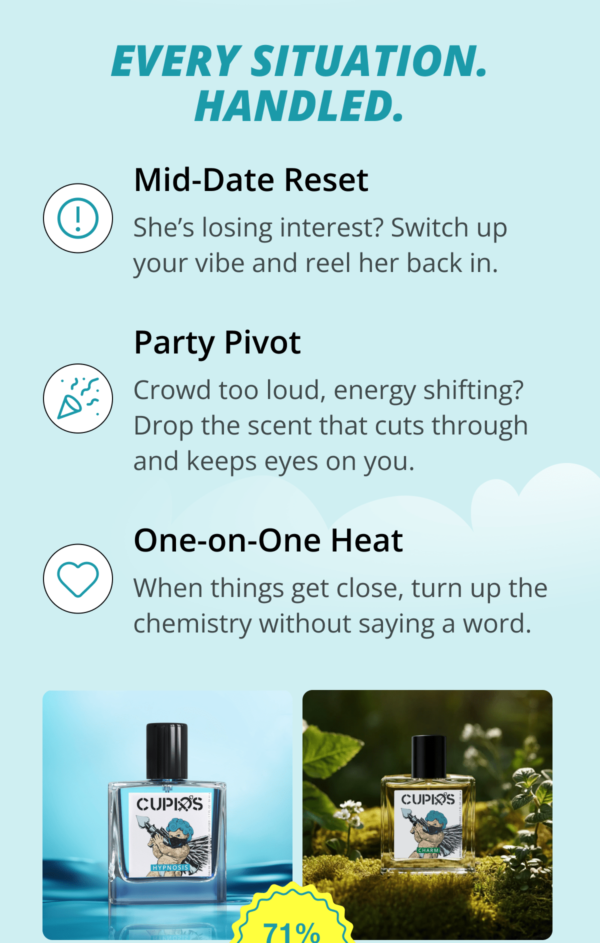 Every Situation. Handled. Mid-Date Reset She's losing interest? Switch up your vibe and reel her back in. Party Pivot Crowd too loud, energy shifting? Drop the scent that cuts through and keeps eyes on you. One-on-One Heat When things get close, turn up the chemistry without saying a word.
