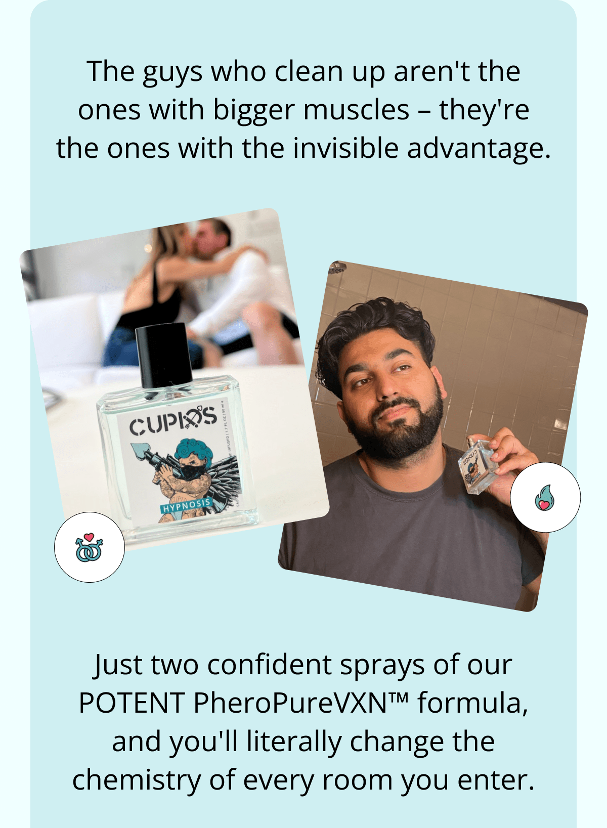 The guys who clean up aren't the ones with bigger muscles – they're the ones with the invisible advantage. Just two confident sprays of our POTENT PheroPureVXN™ formula, and you'll literally change the chemistry of every room you enter.