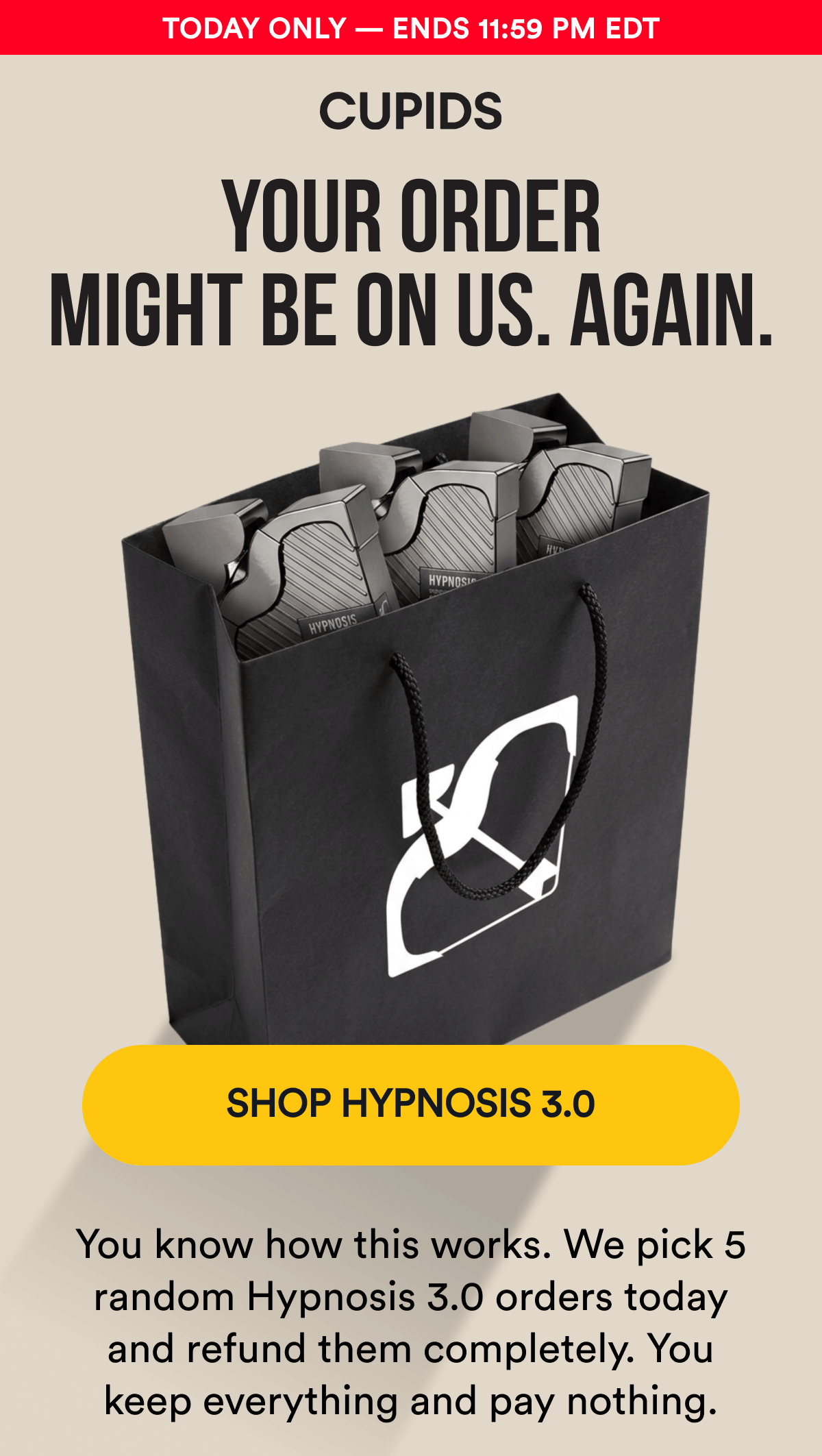 Today Only — Ends 11:59 PM EDT. YOUR ORDER MIGHT BE ON US. AGAIN. You know how this works. We pick 5 random Hypnosis 3.0 orders today and refund them completely. You keep everything and pay nothing. SHOP HYPNOSIS 3.0