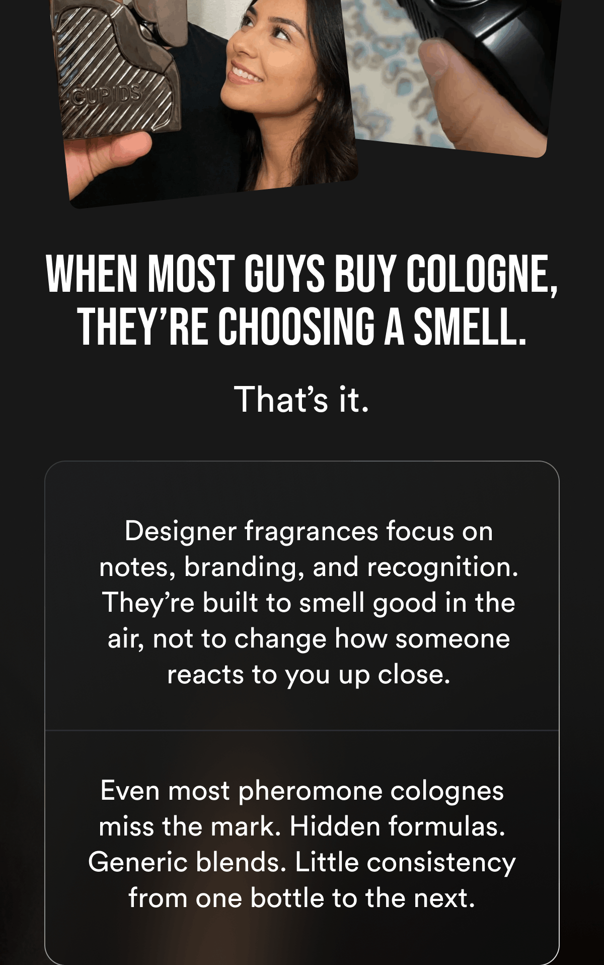 When most guys buy cologne, they're choosing a smell. That's it. Designer fragrances focus on notes, branding, and recognition. They're built to smell good in the air, not to change how someone reacts to you up close. Even most pheromone colognes miss the mark. Hidden formulas. Generic blends. Little consistency from one bottle to the next.