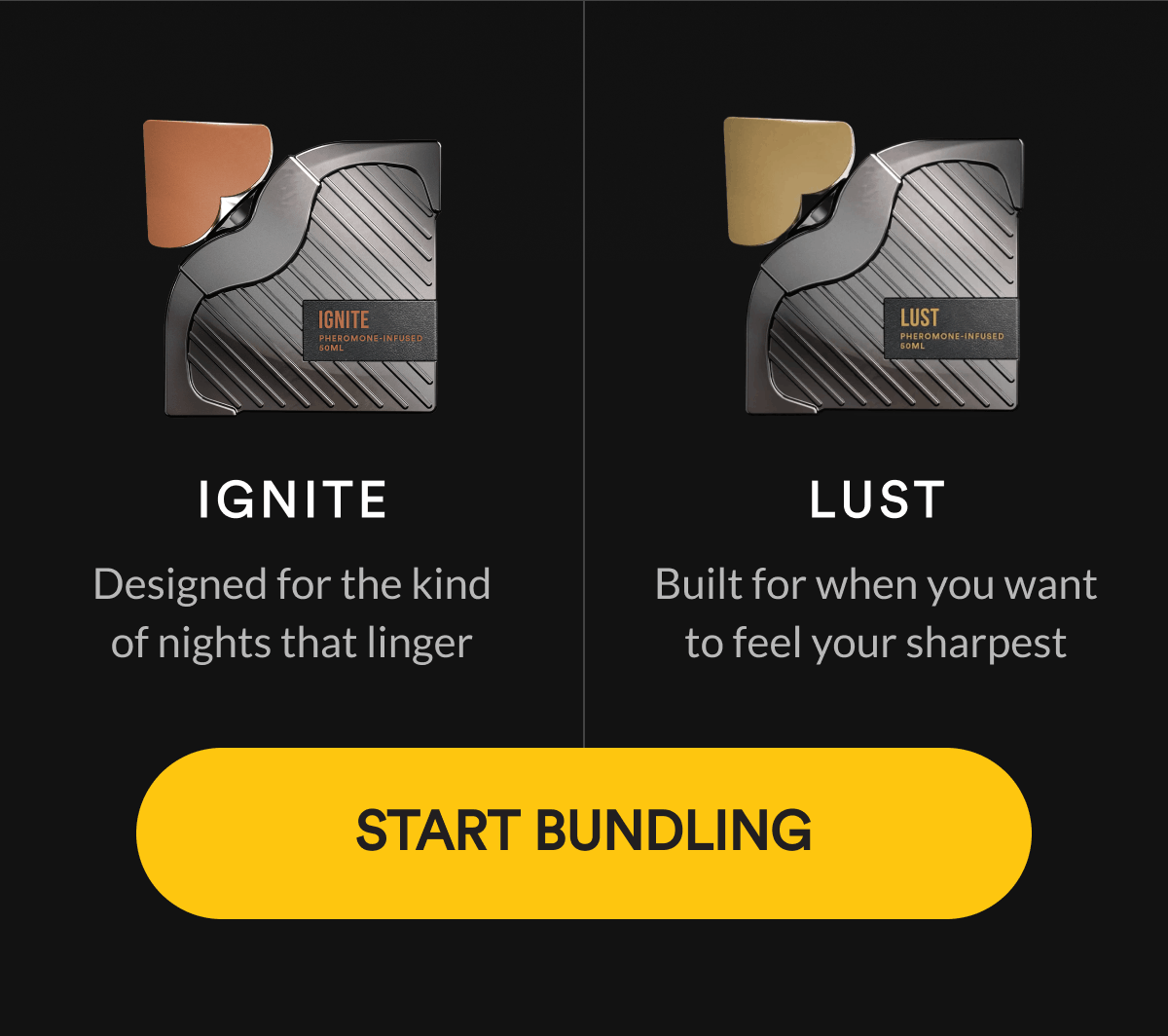 Ignite. Designed for the kind of nights that linger. Lust  Built for when you want to feel your sharpest. Start Bundling.
