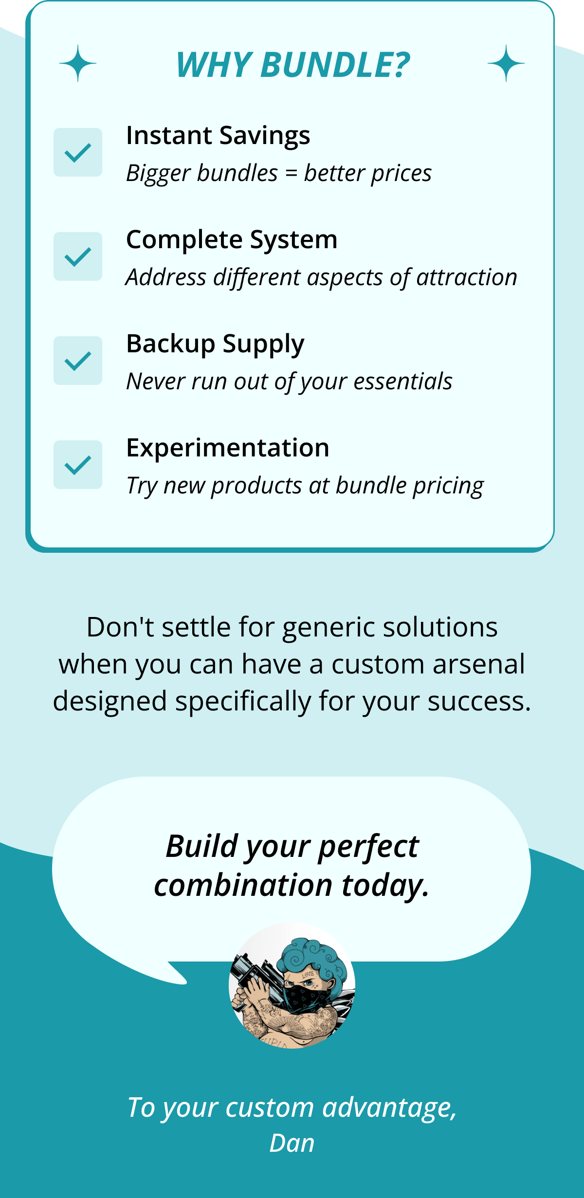 why bundle? Instant Savings Bigger bundles = better prices Complete System Address different aspects of attraction Backup Supply Never run out of your essentials Experimentation Try new products at bundle pricing Don't settle for generic solutions when you can have a custom arsenal designed specifically for your success. Build your perfect combination today. To your custom advantage, Dan