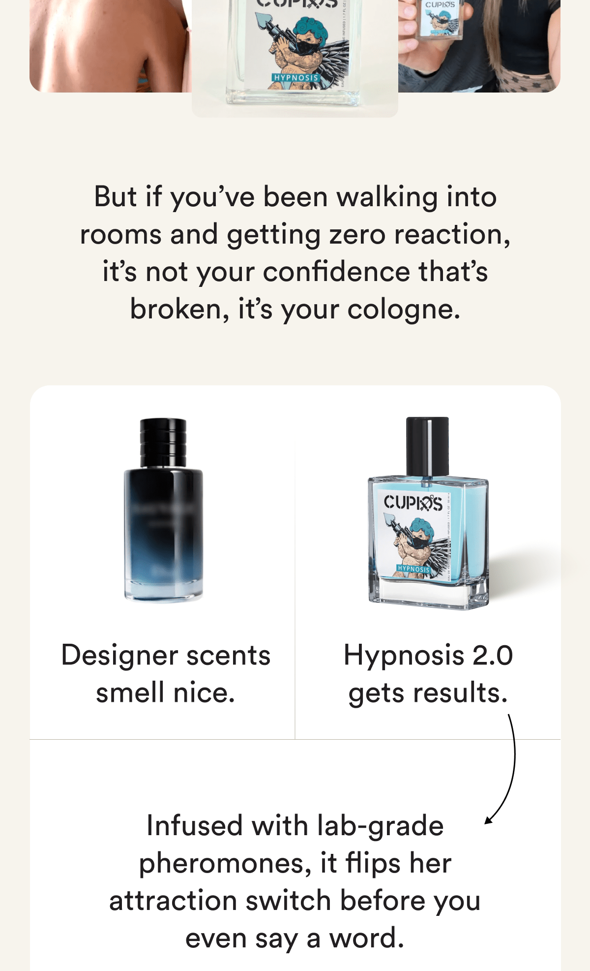 But if you've been walking into rooms and getting zero reaction, it's not your confidence that's broken, it's your cologne. Designer scents smell nice. Hypnosis 2.0 gets results. Infused with lab-grade pheromones, it flips her attraction switch before you even say a word.