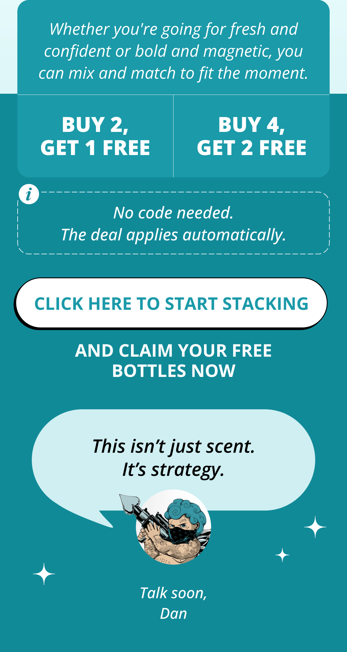Whether you're going for fresh and confident or bold and magnetic, you can mix and match to fit the moment. buy 2, get 1 free buy 4, get 2 free No code needed. The deal applies automatically. Click here to start stacking  And claim your free bottles now This isn't just scent. It's strategy. Talk soon, Dan