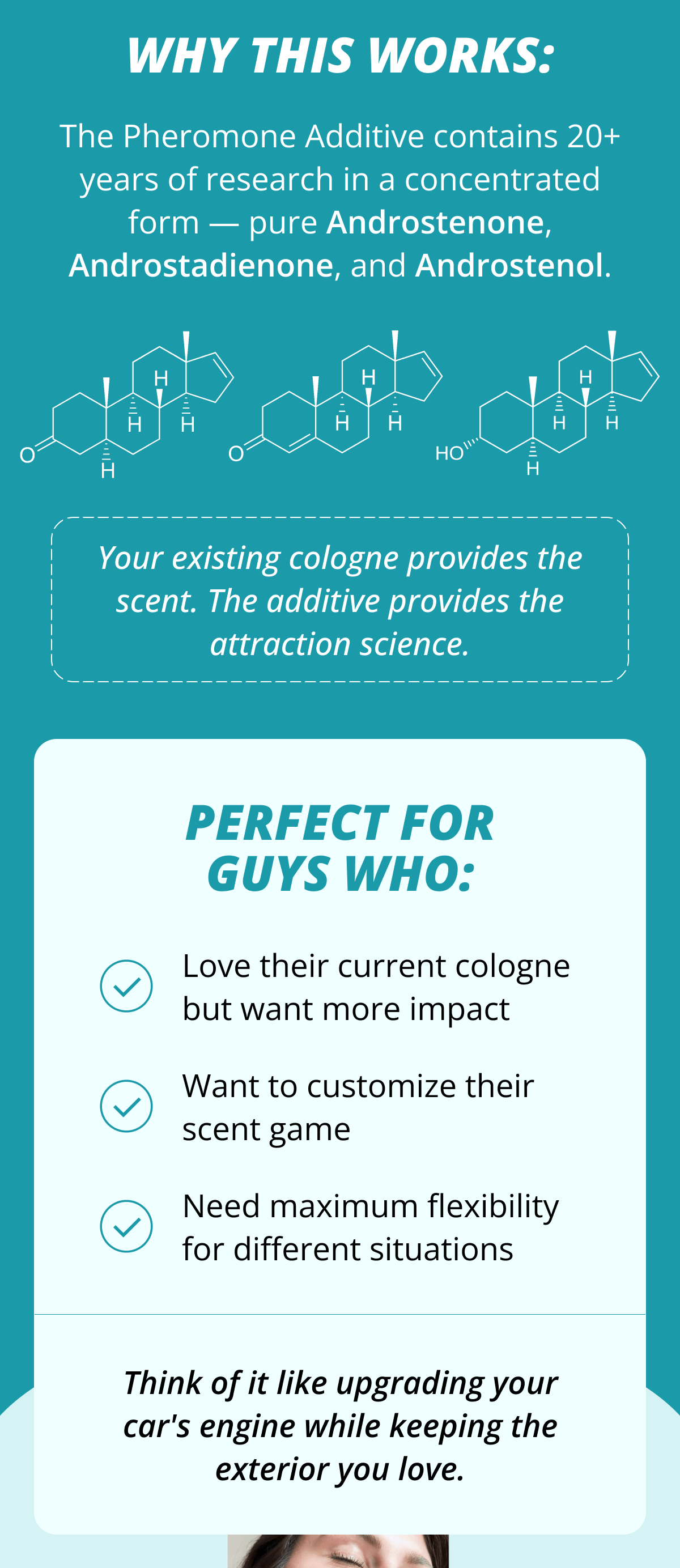 Why this works: The Pheromone Additive contains 20+ years of research in a concentrated form — pure Androstenone, Androstadienone, and Androstenol. Your existing cologne provides the scent. The additive provides the attraction science. Perfect for guys who: Love their current cologne but want more impact Want to customize their scent game Need maximum flexibility for different situations Think of it like upgrading your car's engine while keeping the exterior you love.