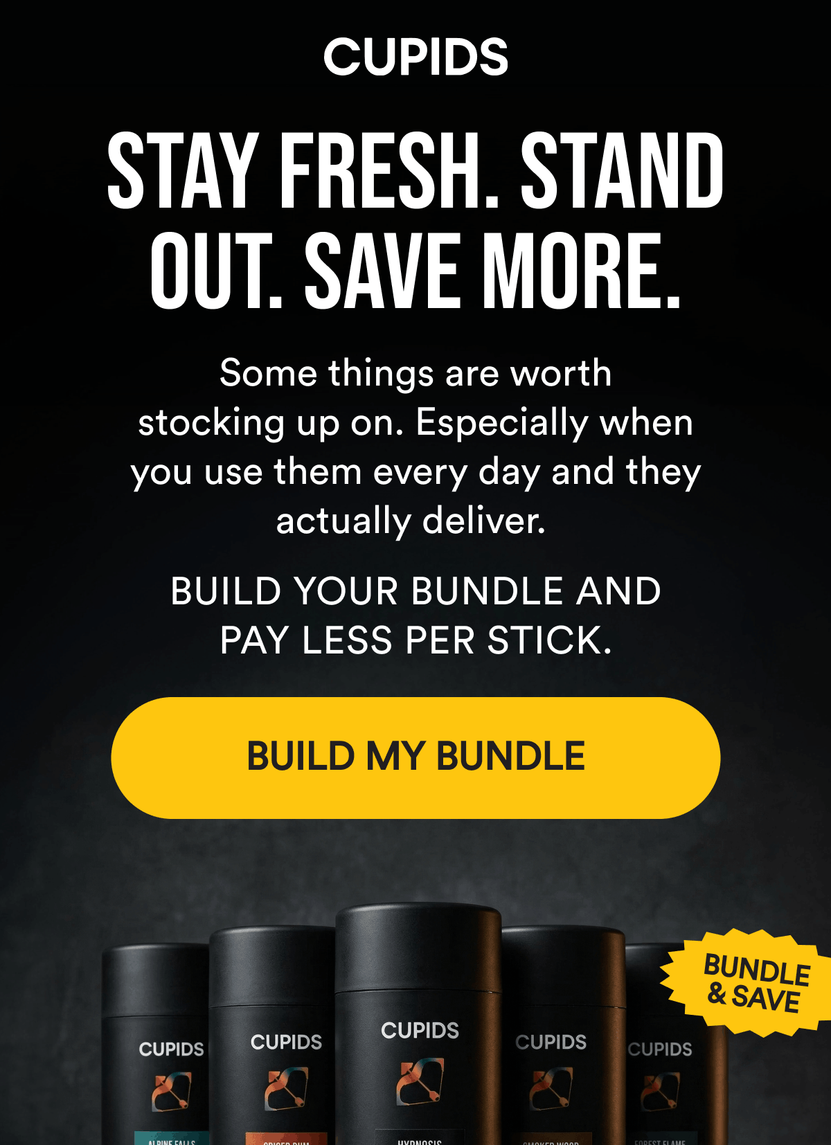 Stay Fresh. Stand Out. Save More. Some things are worth stocking up on. Especially when you use them every day and they actually deliver. Build your bundle and pay less per stick. Build My Bundle. Bundle & Save.