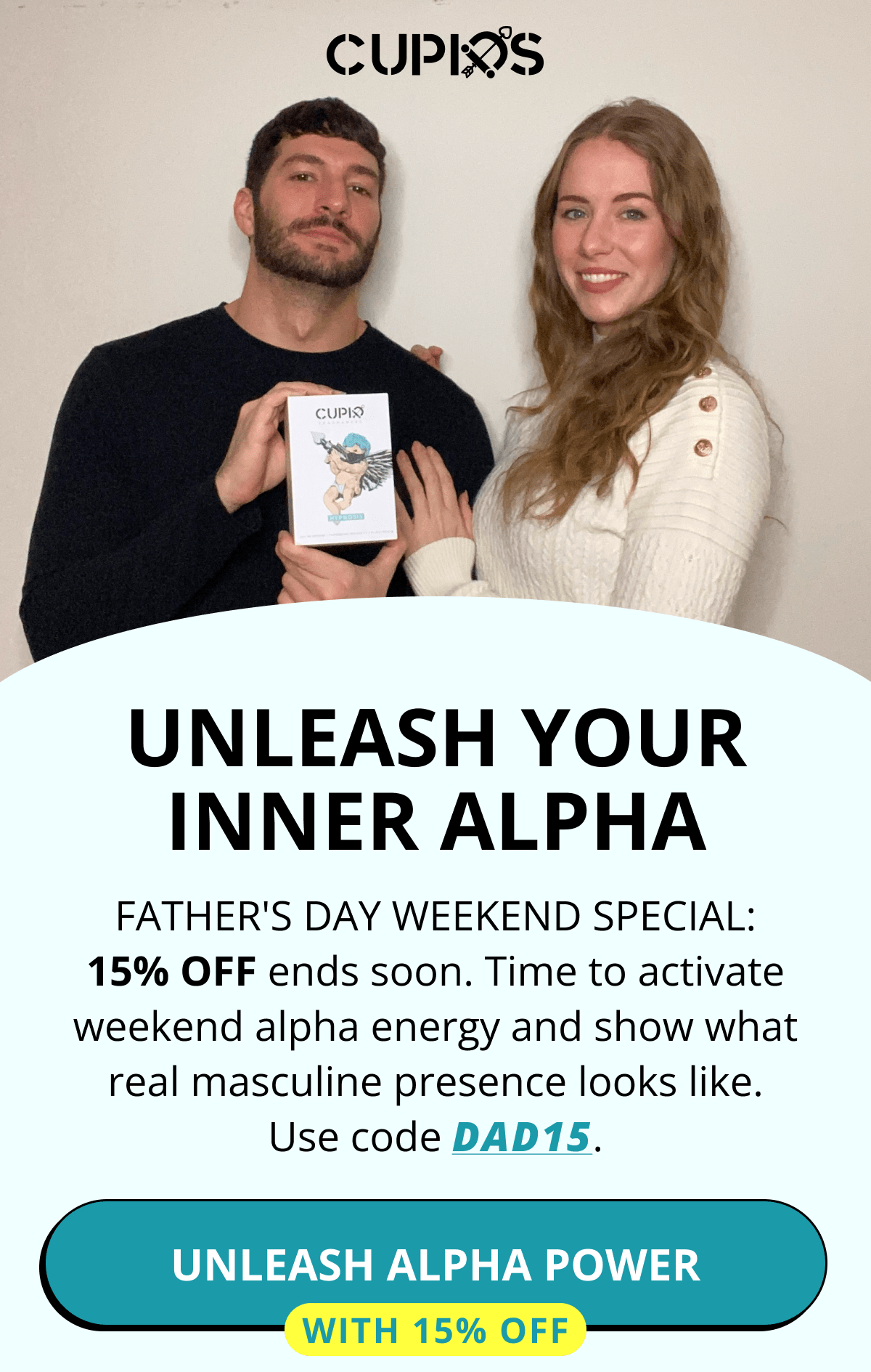 Cupids. UNLEASH YOUR INNER ALPHA Father's Day Weekend Special: 15% OFF ends soon. Time to activate weekend alpha energy and show what real masculine presence looks like. Use code DAD15. Unleash Alpha Power  With 15% Off