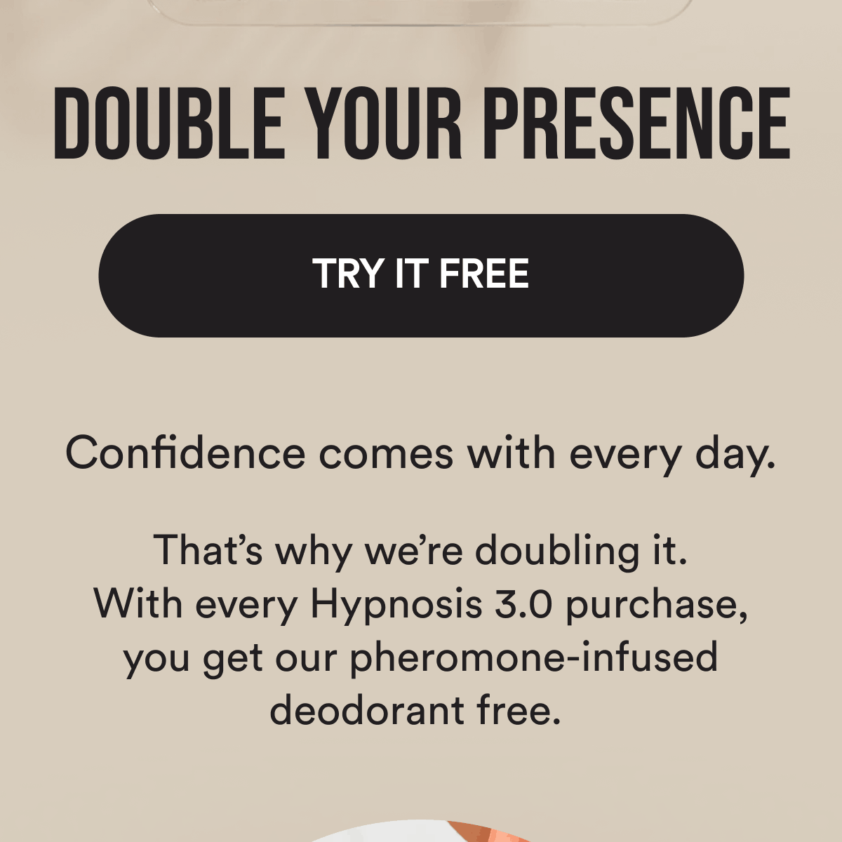 Double your presence Try It Free Confidence comes with every day. That's why we're doubling it. With every Hypnosis 3.0 purchase, you get our pheromone-infused deodorant free.