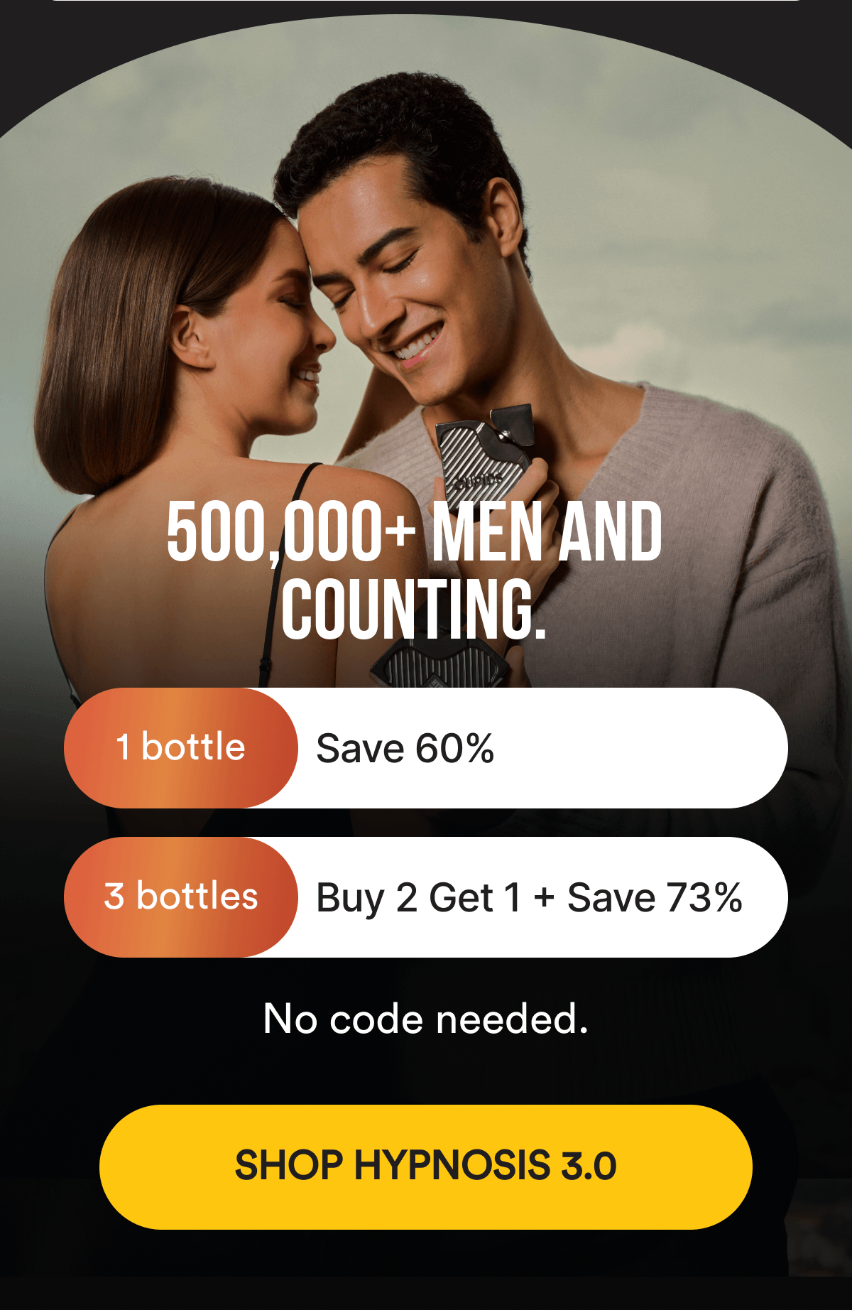 500,000+ MEN AND COUNTING. Save 60% on 1 bottle or 73% with Buy 2, Get 1 Free. No code needed. SHOP HYPNOSIS 3.0