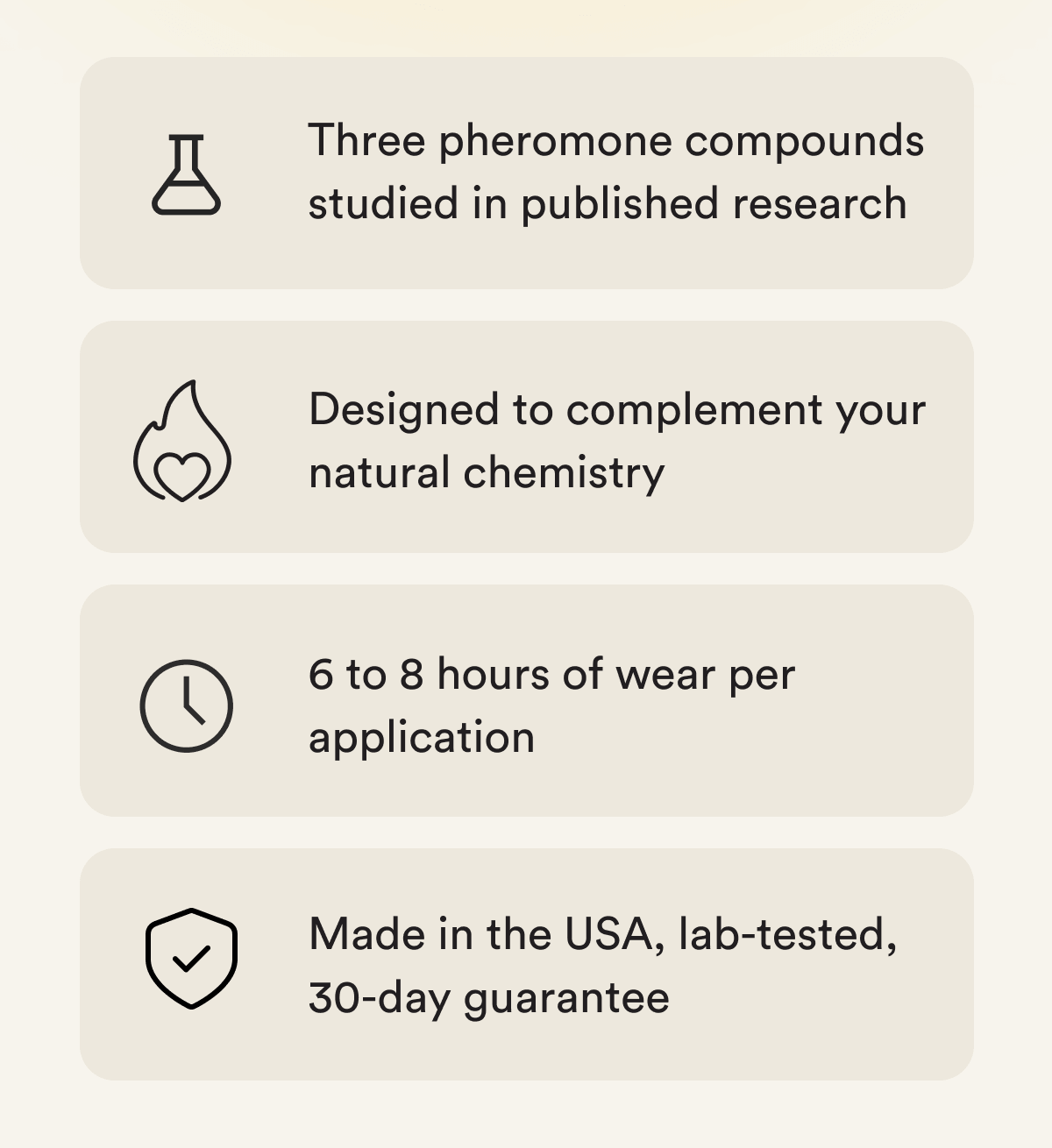 Why it works - Three pheromone compounds studied in published research Designed to complement your natural chemistry 6 to 8 hours of wear per application Made in the USA, lab-tested, 30-day guarantee