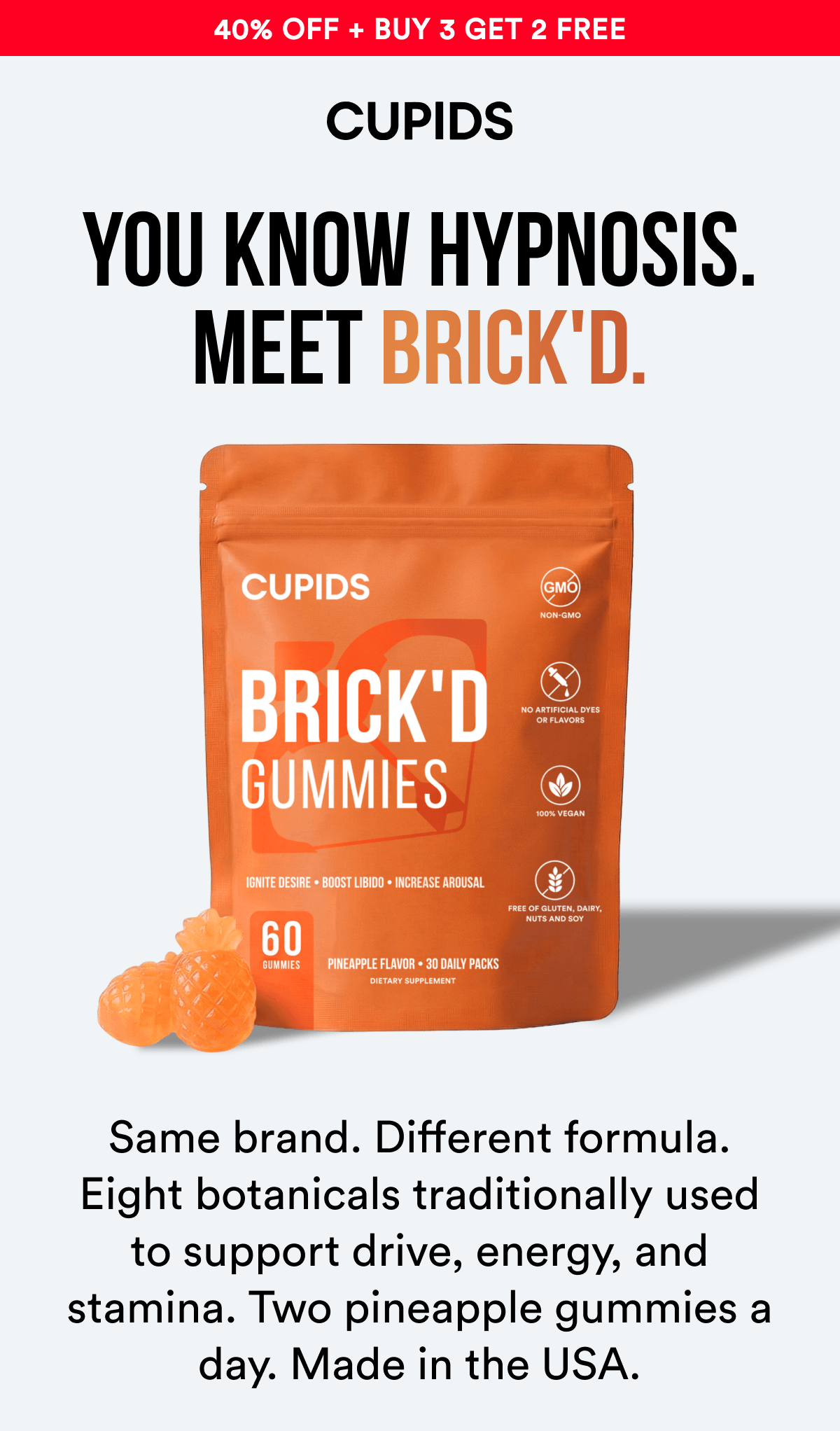 40% Off + Buy 3 Get 2 Free - YOU KNOW HYPNOSIS. Meet Brick'd. Same brand. Different formula. Eight botanicals traditionally used to support drive, energy, and stamina. Two pineapple gummies a day. Made in the USA