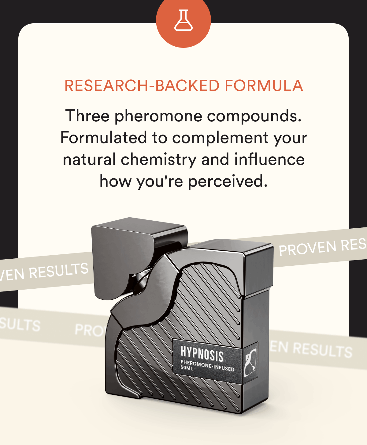 Research-backed formula. Three pheromone compounds. Formulated to complement your natural chemistry and influence how you're perceived.