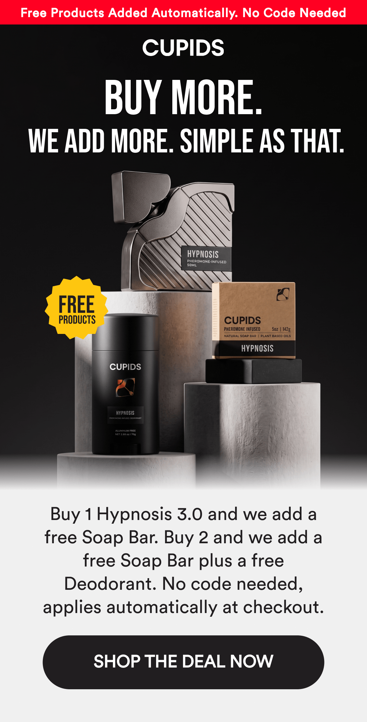 Free Products Added Automatically — No Code Needed. BUY MORE. We add more. Simple as that. Buy 1 Hypnosis 3.0 and we add a free Soap Bar. Buy 2 and we add a free Soap Bar plus a free Deodorant. No code needed, applies automatically at checkout. SHOP THE DEAL NOW