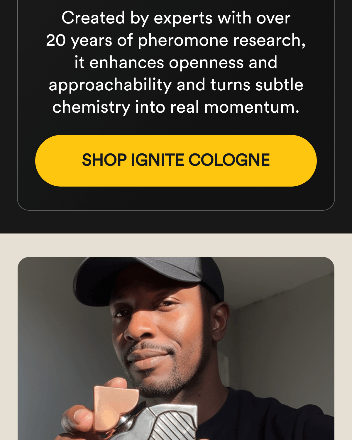 Created by experts with over 20 years of pheromone research, it enhances openness and approachability and turns subtle chemistry into real momentum. Shop Ignite Cologne