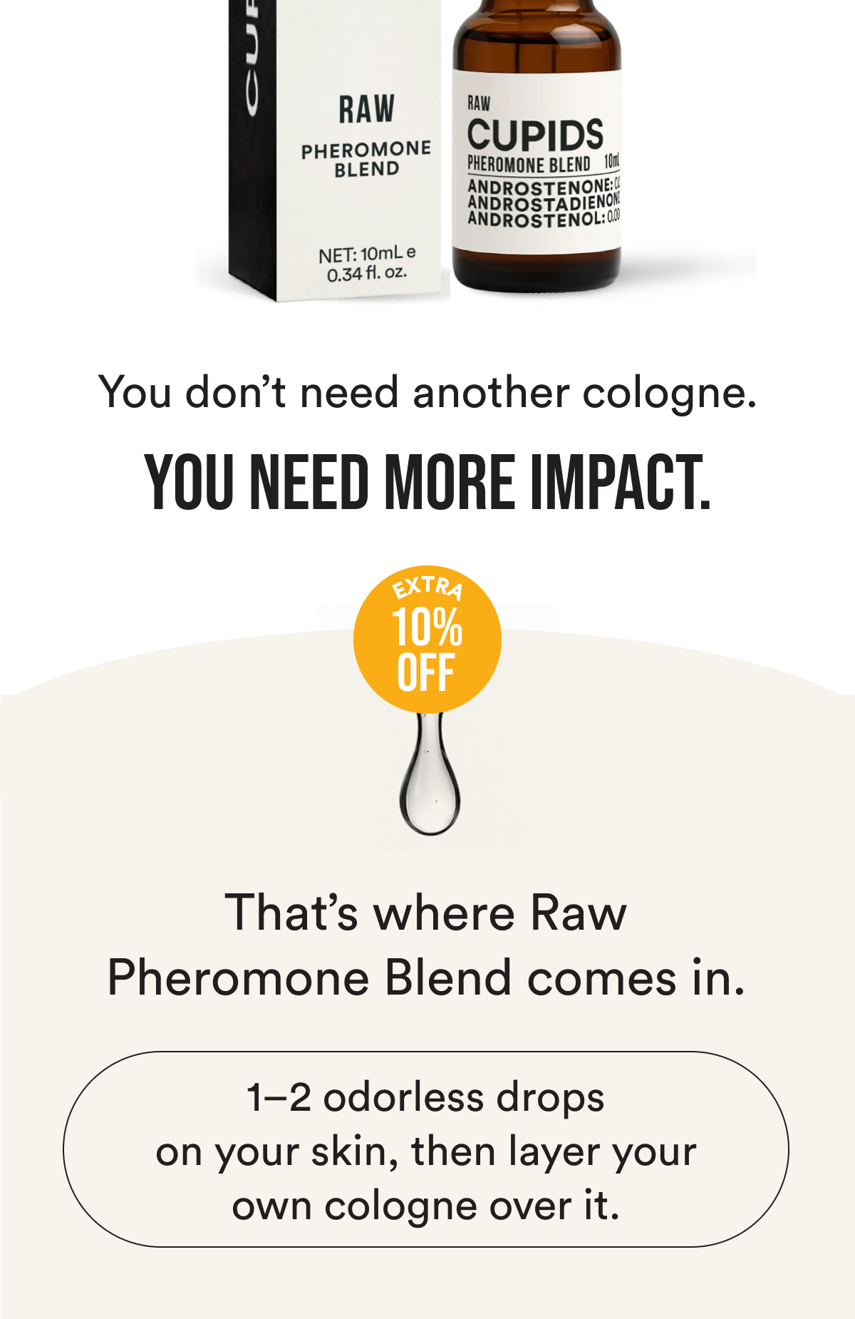 You don't need another cologne. You need more impact. That's where Raw Pheromone Blend comes in. 1–2 odorless drops on your skin, then layer your own cologne over it.