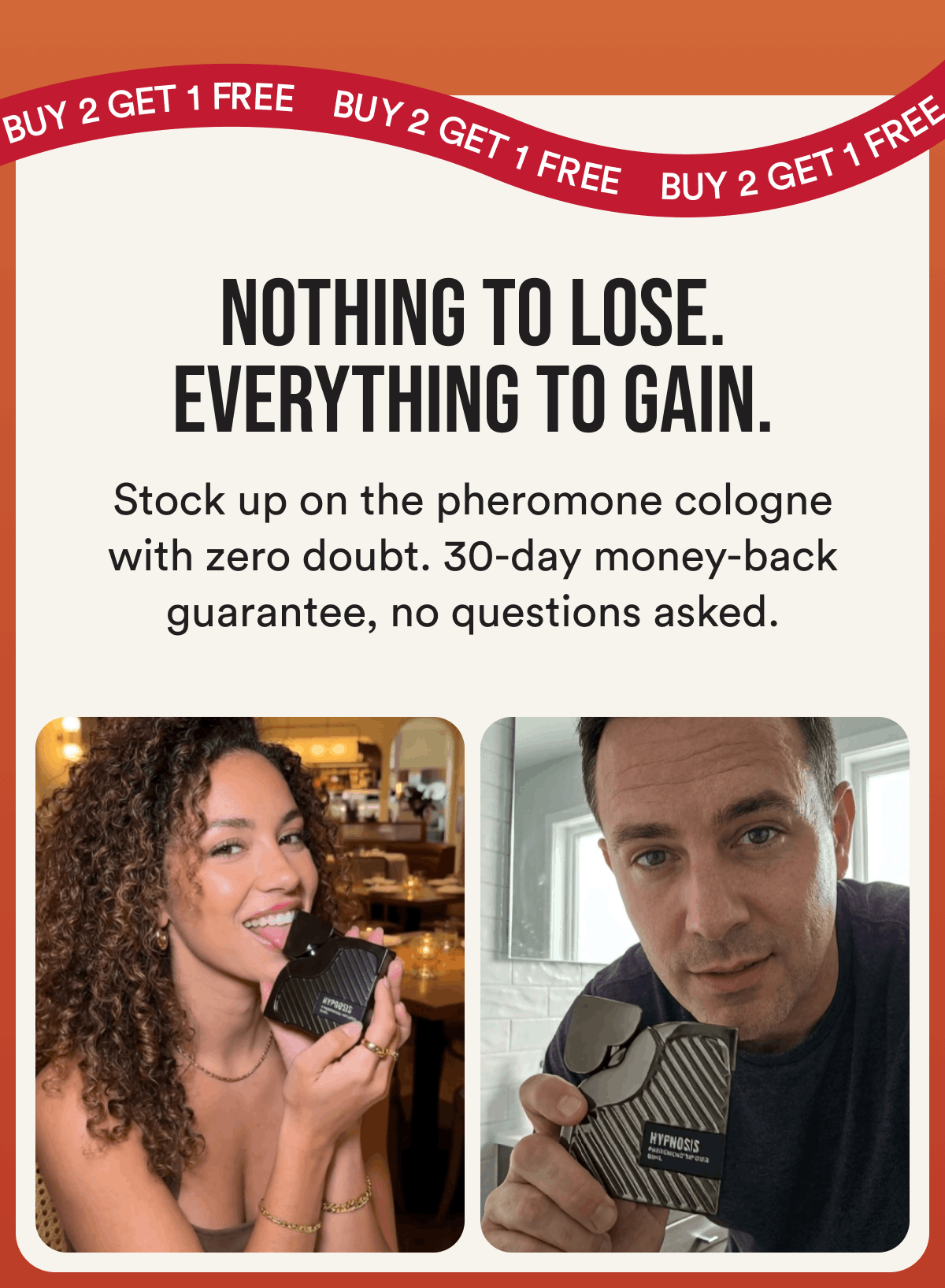 Buy 2 Get 1 FREE. Nothing To Lose. Everything To Gain. Stock up on the pheromone cologne with zero doubt. 30-day money-back guarantee, no questions asked.