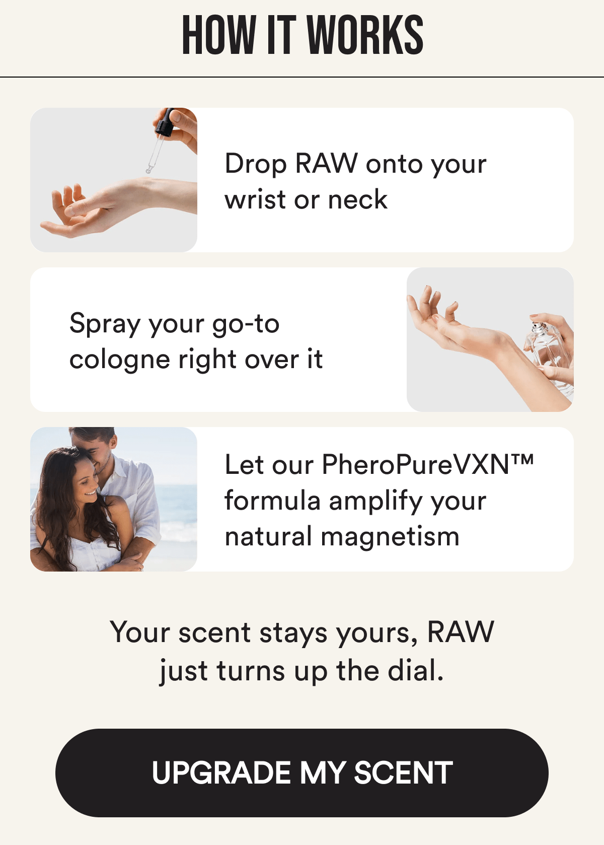 How it works: Drop RAW onto your wrist or neck Spray your go-to cologne right over it Let our PheroPureVXN™ formula amplify your natural magnetism Your scent stays yours, RAW just turns up the dial. Upgrade my scent.