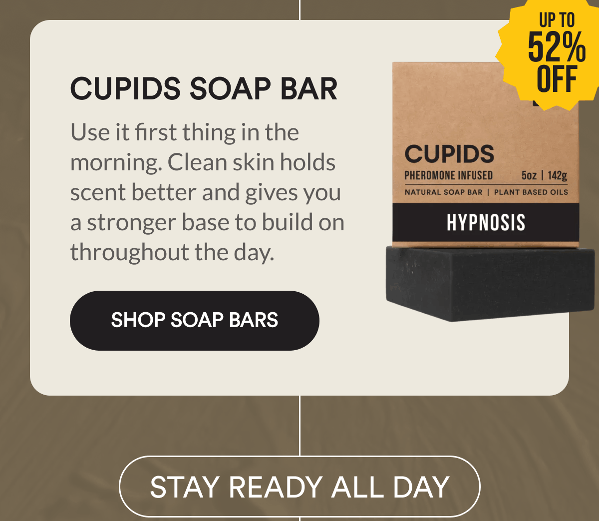Cupids Soap Bar. Up to 52% off. Use it first thing in the morning. Clean skin holds scent better and gives you a stronger base to build on throughout the day. Shop Soap Bars. STAY READY ALL DAY.