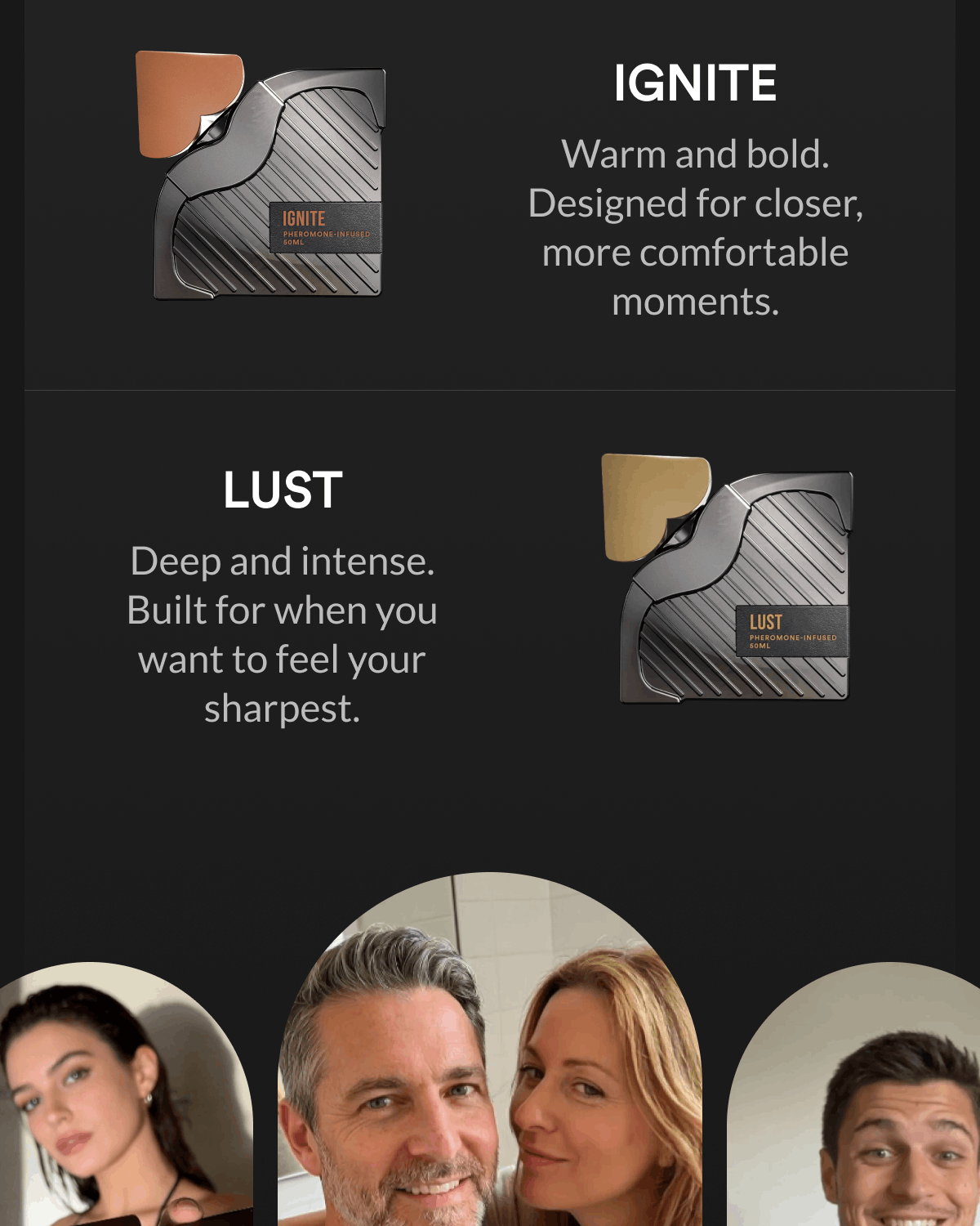 Ignite. Warm and bold. Designed for closer, more comfortable moments. Lust. Deep and intense. Built for when you want to feel your sharpest.