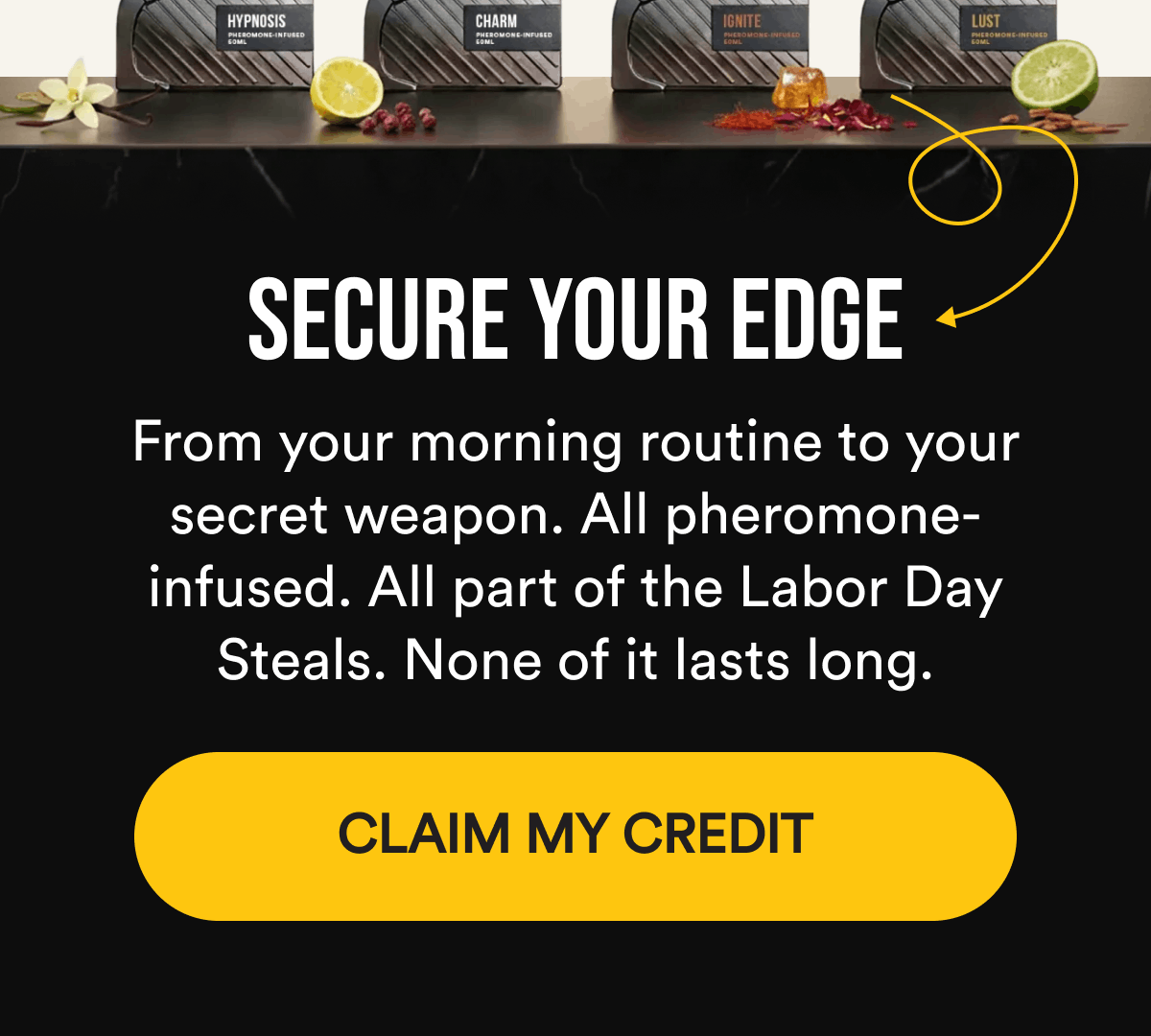 Secure Your Edge. From your morning routine to your secret weapon. All pheromone-infused. All part of the Labor Day Steals. None of it lasts long. CLAIM MY CREDIT.