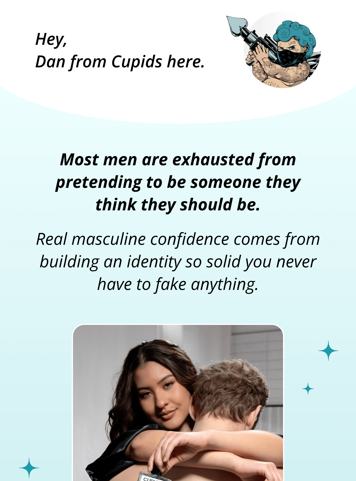 Hey, Dan from Cupids here. Most men are exhausted from pretending to be someone they think they should be. Real masculine confidence comes from building an identity so solid you never have to fake anything.