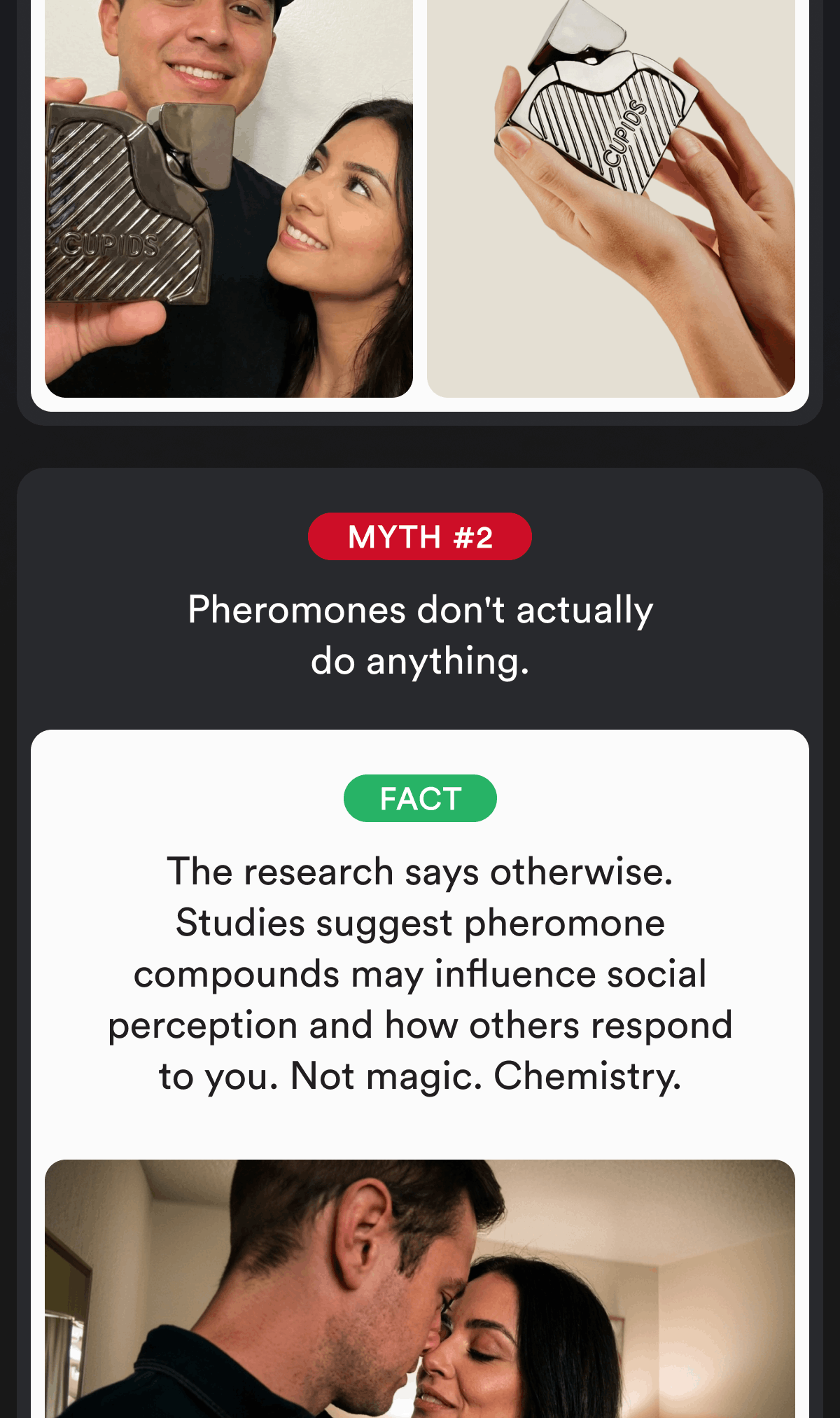 Myth #2. Pheromones don't actually do anything. Fact The research says otherwise. Studies suggest pheromone compounds may influence social perception and how others respond to you. Not magic. Chemistry.