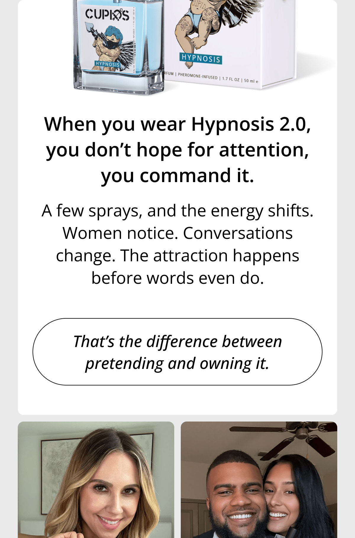 When you wear Hypnosis 2.0, you don't hope for attention, you command it. A few sprays, and the energy shifts. Women notice. Conversations change. The attraction happens before words even do. That's the difference between pretending and owning it.