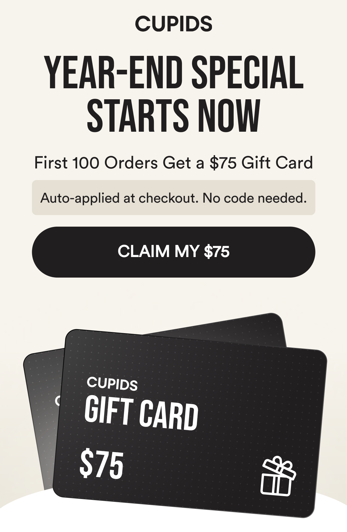Cupids. Year-End Sale Starts Now. First 100 Orders Get a $75 Gift Card. Auto-applied at checkout. No code needed. Claim My $75.