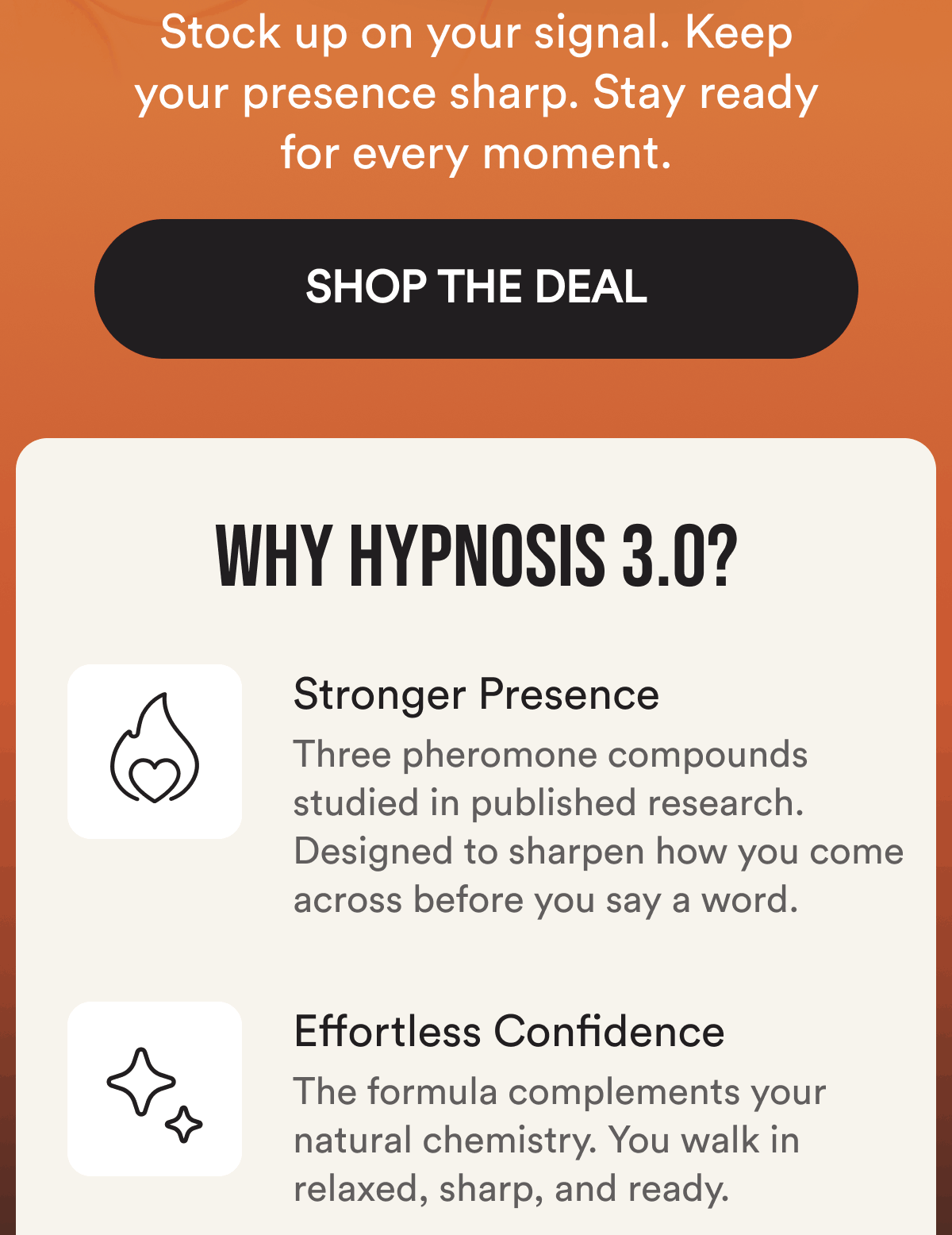 Stock up on your signal. Keep your presence sharp. Stay ready for every moment. Shop The Deal. Why Hypnosis 3.0? Stronger Presence. Three pheromone compounds studied in published research. Designed to sharpen how you come across before you say a word. Effortless Confidence. The formula complements your natural chemistry. You walk in relaxed, sharp, and ready.