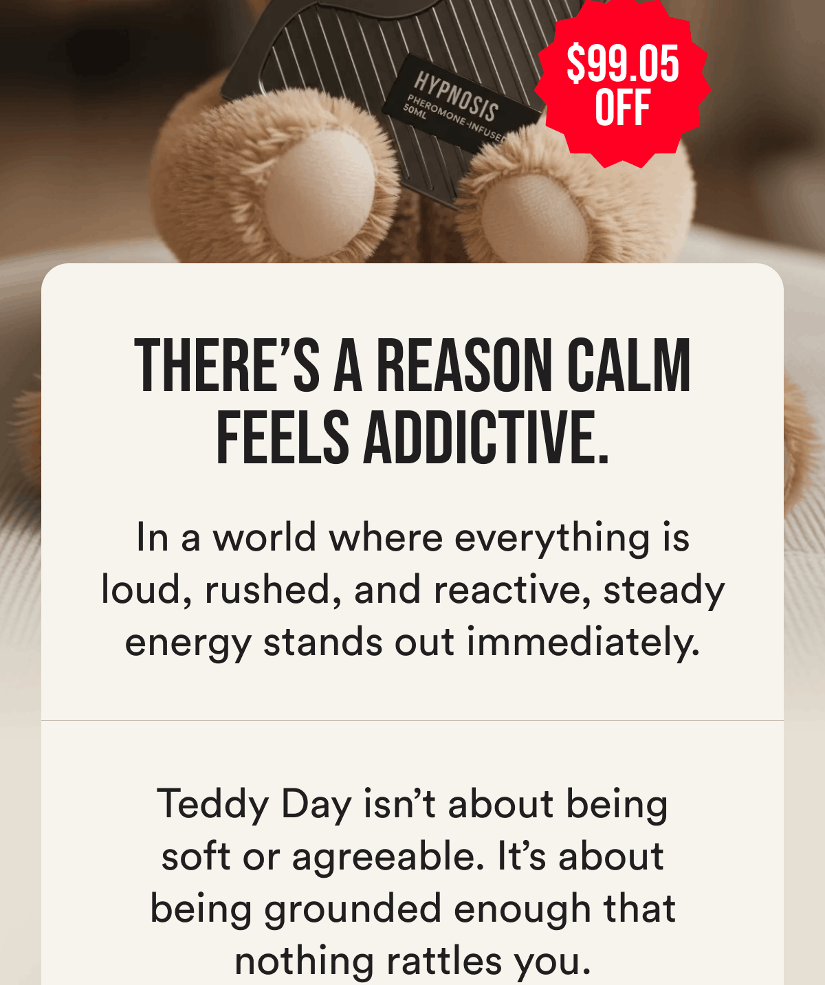 $99.05 off. There's a reason calm feels addictive. In a world where everything is loud, rushed, and reactive, steady energy stands out immediately. Teddy day isn't about being soft or agreeable. It's about being grounded enough that nothing rattles you.