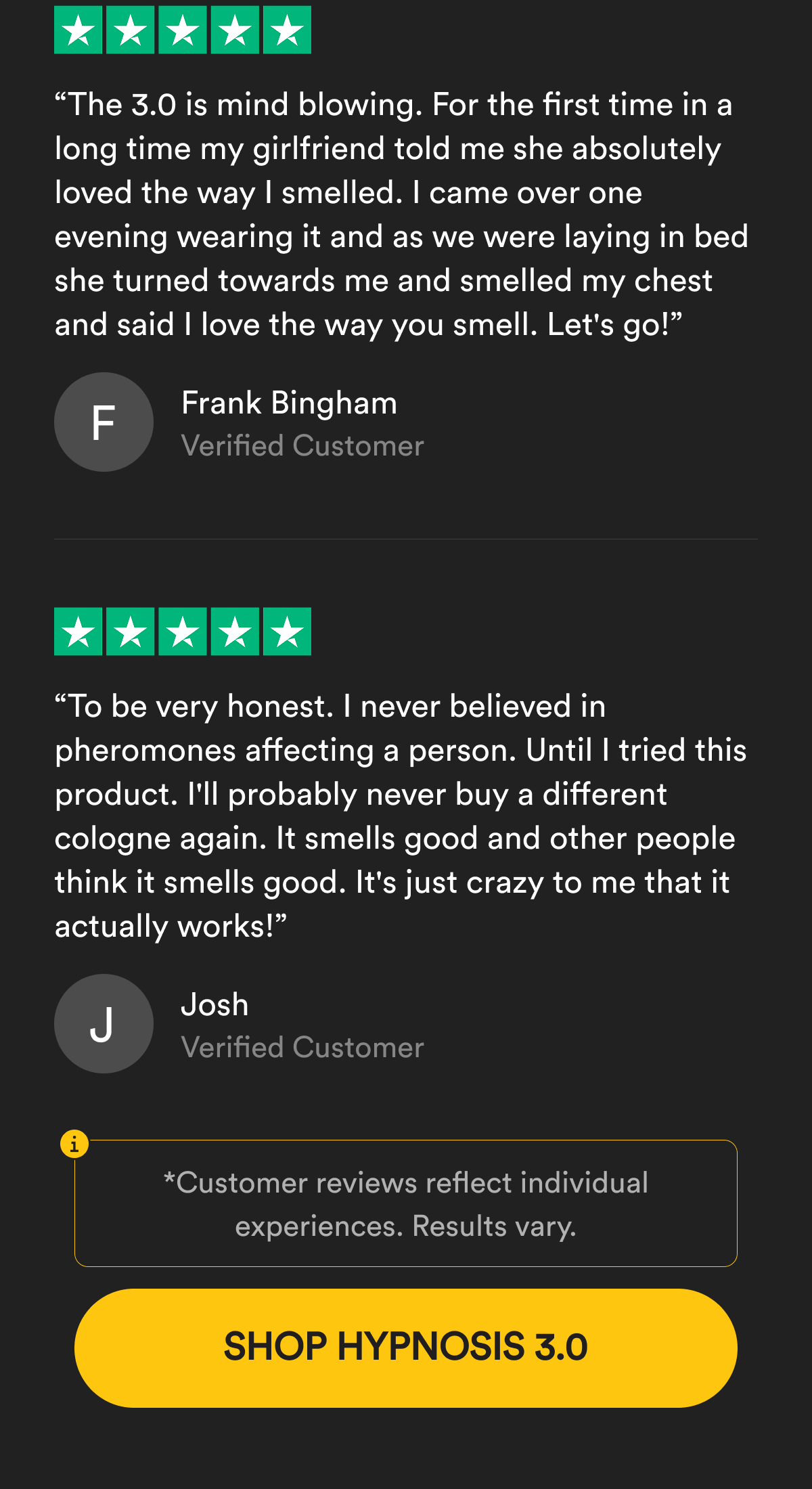 “The 3.0 is mind blowing. For the first time in a long time my girlfriend told me she absolutely loved the way I smelled. I came over one evening wearing it and as we were laying in bed she turned towards me and smelled my chest and said I love the way you smell. Let's go!” Frank Bingham. Verified Customer. “To be very honest. I never believed in pheromones affecting a person. Until I tried this product. I'll probably never buy a different cologne again. It smells good and other people think it smells good. It's just crazy to me that it actually works!” Josh. Verified Customer. Customer reviews reflect individual experiences. Results vary. Shop The Deal.