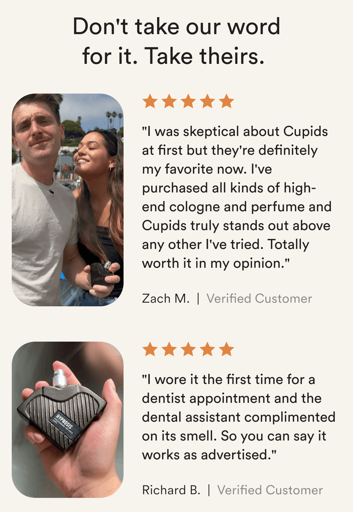 Don't take our word for it. Take theirs. "I was skeptical about Cupids at first but they're definitely my favorite now. I've purchased all kinds of high-end cologne and perfume and Cupids truly stands out above any other I've tried. Totally worth it in my opinion."  Zach M.  "I wore it the first time for a dentist appointment and the dental assistant complimented on its smell. So you can say it works as advertised."  Richard B. 